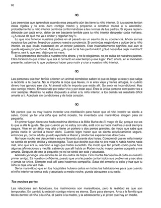 60
¥
Las creencias que aprendiste cuando eras pequeño aún las tiene tu niño interior. Si tus padres tenían
ideas rígidas y tú eres duro contigo mismo y propenso a construir muros a tu alrededor,
probablemente tu niño interior continúa conformándose a las normas de tus padres. Si sigues repren-
diéndote por cada error, debe de ser bastante terrible para tu niño interior despertar cada mañana.
«¿A causa de qué me va a chillar y regañar hoy?»
Lo que nos hicieron nuestros padres en el pasado es un asunto de su conciencia. Ahora somos
nosotros los padres. Nosotros usamos nuestra conciencia. Si continúas negándote a cuidar de tu niño
interior, es que estás estancado en un rencor justiciero. Esto invariablemente significa que aún te
queda alguien por perdonar. Así pues, ¿de qué no te has perdonado? ¿Qué necesitas dejar marchar?
Bueno, sea lo que sea, deja que se vaya.
Si no prestamos atención a nuestro niño ahora, y no lo elogiamos, no es culpa de nuestros padres.
Ellos hicieron lo que creían que era lo correcto en ese tiempo y ese lugar. Pero ahora, en el momento
presente, sabemos lo que podemos hacer para nutrir y criar a nuestro niño interior.
¥
Las personas que han tenido o tienen un animal doméstico saben lo que es llegar a casa y que salga
a recibirte a la puerta. No le importa la ropa que lleves, ni si eres viejo y tienes arrugas, ni cuánto
dinero has ganado ese día. Al animal sólo le importa que estás allí. Su amor es incondicional. Haz
eso contigo mismo. Emociónate por estar vivo y por estar aquí. Eres la única persona con quien vas a
vivir siempre. Mientras no estés dispuesto a amar a tu niño interior, a los demás les resultará difícil
amarte a ti. Acéptate sin condiciones y de toda corazón.
¥
Me parece que es muy bueno inventar una meditación para hacer que el niño interior se sienta a
salvo. Como yo fui una niña que sufrió incesto, he inventado una maravillosa imagen para mi
pequeña.
En primer lugar, tiene una hada madrina idéntica a la Billie Burke de El mago de Oz, porque eso es
lo que a ella le gusta. Sé que cuando yo no estoy con ella, está con su hada madrina y está siempre
segura. Vive en un ático muy alto y tiene un portero y dos perros grandes, de modo que sabe que
jamás nadie le volverá a hacer daño. Cuando logro hacer que se sienta absolutamente segura,
entonces yo, como adulta, puedo ayudarle a liberar y olvidar las experiencias dolorosas.
No hace mucho me descentré y estuve llorando durante dos horas. Comprendí que mi niña interior
se sentía de pronto dolida y desprotegida. Tuve que decirle que ella no era mala ni había hecho nada
mal, sino que era su reacción a algo que había sucedido. De modo que tan pronto como pude hice
algunas afirmaciones y medité, sabiendo que allí había un Poder mucho mayor que me apoyaría y me
amaría. Después de eso la pequeña ya no se sintió tan sola y asustada.
Además yo tengo una enorme fe en los ositos de felpa. Con mucha frecuencia el osito es nuestro
primer amigo. Es nuestro confidente, puesto que uno le puede contar todos sus problemas y secretos
y jamás se chiva. Siempre está allí para hacernos compañía. Saca del armario tu osito y haz que tu
niño lo coja una vez más.
Sería maravilloso que en los hospitales hubiera ositos en todas las habitaciones para que cuando
el niño interior se sienta solo y asustado a media noche, pueda abrazarse a su osito.
Tus muchas partes
Las relaciones son fabulosas, los matrimonios son maravillosos, pero la realidad es que son
temporales. En cambio tu relación contigo mismo es eterna. Dura para siempre. Ama a la familia que
llevas dentro: el niño o la niña, el padre o la madre, y la adolescente y el joven que hay en medio.
 