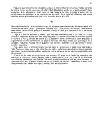 61
Recuerda que también llevas a tu adolescente en tu interior. Dale la bienvenida. Trabaja con él de
la misma forma que lo haces con el niño. ¿Qué dificultades tuviste en tu adolescencia? Hazle
preguntas a tu adolescente igual como se las haces a tu niño. Ayúdale a pasar por las
amedrentadoras situaciones y los momentos de aprensión de la pubertad. «Corrige» esa época.
Aprende a amar a tu adolescente igual como aprendes a amar a tu niño.
¥
No podemos amarnos y aceptarnos los unos a los otros mientras no amemos y aceptemos a ese niño
interior que se siente perdido. ¿Qué edad tiene ese niño? ¿Tres, cuatro, cinco años? Generalmente
tiene menos de cinco años, porque es entonces cuando se cierra y se desconecta por la necesidad
de sobrevivir.
Coge a tu niño de la mano y ámalo. Crea una vida maravillosa para ti y tu niño. Di: «Estoy
dispuesto a aprender a amar a mi niño. Estoy dispuesto». El Universo contestará. Encontrará la forma
de curar a tu niño y también de curarte a ti. Si deseamos sanar, tenemos que estar dispuestos a
experimentar nuestros sentimientos y a pasar a través de ellos hacia el otro lado y conseguir así la
curación. Recuerda, nuestro Poder Superior está siempre disponible para apoyarnos y alentar
nuestros esfuerzos.
Fuera como fuese tu primera infancia, buena o mala, tú y únicamente tú estás ahora a cargo de tu
vida. Te puedes pasar toda la vida culpando a tus padres y al entorno, pero lo único que conseguirás
con eso es mantenerte estancado en hábitos de víctima. Jamás te servirá para conseguir el bien que
dices desear.
El amor es la mejor goma de borrar que conozco. El amor borra hasta los recuerdos más
dolorosos y profundos, porque penetra más al fondo que ninguna otra cosa. Si tus imágenes
mentales del pasado son muy fuertes y te pasas la vida afirmando «Todo es culpa de ellos», te
quedarás estancado. ¿Deseas una vida de dolor o una vida de alegría? La elección y el poder están
siempre dentro de ti. Mírate a los ojos, y ámate y ama a tu niño interior.
 