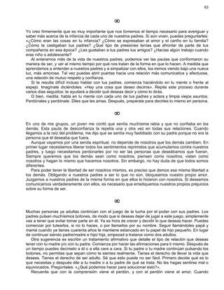 63
¥
Yo creo firmemente que es muy importante que nos tomemos el tiempo necesario para averiguar y
saber más acerca de la infancia de cada uno de nuestros padres. Si aún viven, puedes preguntarles:
«¿Cómo eran las cosas en tu infancia? ¿Cómo se expresaban el amor y el cariño en tu familia?
¿Cómo te castigaban tus padres? ¿Qué tipo de presiones tenías que afrontar de parte de tus
compañeros en esa época? ¿Les gustaban a tus padres tus amigos? ¿Hacías algún trabajo cuando
eras niño o adolescente?
Al enterarnos más de la vida de nuestros padres, podemos ver las pautas que conformaron su
manera de ser, y ver al mismo tiempo por qué nos tratan de la forma en que lo hacen. A medida que
aprendamos a entender a nuestros padres y a simpatizar con ellos, los iremos viendo bajo una nueva
luz, más amorosa. Tal vez puedas abrir puertas hacia una relación más comunicativa y afectuosa,
una relación de mutuo respeto y confianza.
Si te resulta difícil incluso hablar con tus padres, comienza haciéndolo en tu mente o frente al
espejo. Imagínate diciéndoles: «Hay una cosa que deseo deciros». Repite este proceso durante
varios días seguidos: te ayudará a decidir qué deseas decir y cómo lo dirás.
O bien, medita: habla en tu mente con cada uno de tus padres y aclara y limpia viejos asuntos.
Perdónales y perdónate. Diles que les amas. Después, prepárate para decirles lo mismo en persona.
¥
En uno de mis grupos, un joven me contó que sentía muchísima rabia y que no confiaba en los
demás. Esta pauta de desconfianza la repetía una y otra vez en todas sus relaciones. Cuando
llegamos a la raíz del problema, me dijo que se sentía muy fastidiado con su padre porque no era la
persona que él deseaba que fuera.
Aunque vayamos por una senda espiritual, no depende de nosotros que los demás cambien. En
primer lugar necesitamos liberar todos los sentimientos reprimidos que acumulamos contra nuestros
padres, y luego necesitamos perdonarles por no ser las personas que deseábamos que fueran.
Siempre queremos que los demás sean como nosotros, piensen como nosotros, vistan como
nosotros y hagan lo mismo que hacemos nosotros. Sin embargo, no hay duda de que todos somos
diferentes.
Para poder tener la libertad de ser nosotros mismos, es preciso que demos esa misma libertad a
los demás. Obligando a nuestros padres a ser lo que no son, bloqueamos nuestro propio amor.
Juzgamos a nuestros padres de la misma forma en que ellos lo hicieron con nosotros. Si deseamos
comunicarnos verdaderamente con ellos, es necesario que erradiquemos nuestros propios prejuicios
sobre su forma de ser.
¥
Muchas personas ya adultas continúan con el juego de la lucha por el poder con sus padres. Los
padres pulsan muchísimos botones, de modo que si deseas dejar de jugar a este juego, simplemente
vas a tener que evitar tomar parte en él. Ya es hora de crecer y decidir lo que deseas hacer. Puedes
comenzar por tutearlos, si no lo haces, o por llamarlos por su nombre. Seguir llamándoles papá y
mamá cuando ya tienes cuarenta años te mantiene estancado en tu papel de hijo pequeño. En lugar
de continuar siendo padre/madre e hijo/ hija, empezad a trataros como dos adultos.
Otra sugerencia es escribir un tratamiento afirmativo que detalle el tipo de relación que deseas
tener con tu madre y/o con tu padre. Comienza por hacer las afirmaciones para ti mismo. Después de
un tiempo puedes decírselo a él o a ella cara a cara. Si tu padre o tu madre continúan pulsando los
botones, no permitas que sepan cómo te sientes realmente. Tienes el derecho de llevar la vida que
desees. Tienes el derecho de ser adulto. Sé que esto puede no ser fácil. Primero decide qué es lo
que necesitas y después dile a tu madre o a tu padre de qué se trata. No les hagas sentirse mal o
equivocados. Pregúntales: «¿Qué podemos hacer para solucionar esto?».
Recuerda que con la comprensión viene el perdón, y con el perdón viene el amor. Cuando
 