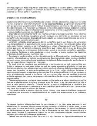 64
hayamos progresado hasta el punto de poder amar y perdonar a nuestros padres, estaremos bien
encaminados para ser capaces de disfrutar de relaciones plenas y satisfactorias con todas las
personas que forman parte de nuestra vida.
El adolescente necesita autoestima
Es alarmante la forma como aumenta la tasa de suicidios entre los adolescentes. Al parecer hay cada
vez más jóvenes que se sienten abrumados por las responsabilidades y que prefieren renunciar más
bien que perseverar y experimentar la multitud de experiencias que les ofrece la vida. La mayor parte
del problema reside en la manera en que nosotros, como adultos, esperamos que reaccionen ante las
situaciones de la vida. ¿Quieren ellos realmente reaccionar de la forma en que lo haríamos nosotros?
¿Les estamos bombardeando con negatividad?
El período comprendido entre los 10 y los 15 años suele ser una etapa muy crítica. A esa edad, los
jóvenes tienen la tendencia a adaptarse y harán cualquier cosa con tal de ser aceptados por sus
compañeros. En su necesidad de aceptación suelen ocultar sus verdaderos sentimientos, por temor a
no ser aceptados y amados tal como son.
La tensión y el agobio social y por parte de mis compañeros que yo sufrí de joven no fueron gran
cosa comparados con lo que actualmente han de soportar los jóvenes, y sin embargo, debido a los
malos tratos físicos y psíquicos, a los 15 años abandoné colegio y hogar para vivir sola. Piensa en lo
terrible que ha de ser para el adolescente actual tener que vérselas con el abuso de drogas, los
malos tratos físicos, las enfermedades de transmisión sexual, la presión de compañeros y pandillas,
los problemas familiares; a esto añadamos, a nivel mundial, la guerra nuclear, los trastornos
ambientales, la delincuencia y muchísimo más.
Como padre, puedes analizar con tus hijos adolescentes la diferencia que hay entre las presiones
negativas y las positivas por parte de sus compañeros. Estamos sujetos a estas presiones desde el
momento en que nacemos hasta que abandonamos el planeta. Debemos aprender a enfrentarnos a
ellas y a no permitir que nos dominen y controlen.
De igual forma es importante que averigüemos y comprendamos por qué nuestros hijos son
tímidos o traviesos, por qué están tristes, por qué les cuesta aprender en el colegio, por qué son
destructivos, etcétera. Los adolescentes han recibido una fuerte influencia de la forma de pensar y las
pautas para demostrar los sentimientos establecidos en su hogar, y día a día toman decisiones y
hacen opciones basadas en ese sistema de creencias. Si el ambiente del hogar no ofrece confianza y
amor, el adolescente buscará la confianza y el amor en otro sitio. Muchas pandillas ofrecen el
ambiente adecuado para que se sienta seguro. Allí crean lazos familiares, por muy perjudiciales que
sean para ellos.
Sinceramente creo que muchas de estas penurias podrían evitarse si sólo consiguiéramos que los
jóvenes se plantearan una importante pregunta antes de actuar: «¿Me hará esto sentirme más a
gusto y mejor conmigo mismo?». Podemos ayudar a nuestros adolescentes a considerar sus
opciones en cada situación. La elección y la responsabilidad les devuelven el poder. Los capacitan
para hacer algo sin sentirse víctimas del sistema.
Si podemos enseñar a nuestros hijos que no son víctimas y que tienen la posibilidad de cambiar
sus experiencias aceptando la responsabilidad de su propia vida, empezaremos a ver progresos
importantes.
¥
Es esencial mantener abiertas las líneas de comunicación con los hijos, sobre todo cuando son
adolescentes. Lo que suele suceder cuando los hijos comienzan a hablar de lo que les gusta y lo que
no les gusta es que se les dice una y otra vez: «No digas eso. No hagas eso. No sientas eso. No seas
así. No te expreses de este modo. No, No, No...». Finalmente los hijos dejan de comunicarse y a
veces se van de casa. Si quieres verte rodeado por tus hijos cuando sean mayores, mantén abiertas
las líneas de comunicación ahora que son jóvenes.
Celebra esas características únicas de tu hijo o tu hija. Permite a tus hijos adolescentes que se
 
