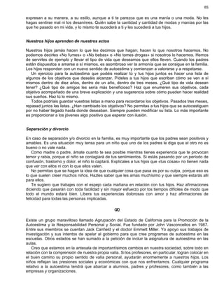 65
expresan a su manera, a su estilo, aunque a ti te parezca que es una manía o una moda. No les
hagas sentirse mal ni los desanimes. Quién sabe la cantidad y cantidad de modas y manías por las
que he pasado en mi vida, y lo mismo te sucederá a ti y les sucederá a tus hijos.
Nuestros hijos aprenden de nuestros actos
Nuestros hijos jamás hacen lo que les decimos que hagan; hacen lo que nosotros hacemos. No
podemos decirles «No fumes» o «No bebas» o «No tomes drogas» si nosotros lo hacemos. Hemos
de servirles de ejemplo y llevar el tipo de vida que deseamos que ellos lleven. Cuando los padres
están dispuestos a amarse a sí mismos, es asombroso ver la armonía que se consigue en la familia.
Los hijos responden con un nuevo sentido de autoestima y comienzan a valorarse y a respetarse.
Un ejercicio para la autoestima que podéis realizar tú y tus hijos juntos es hacer una lista de
algunos de los objetivos que deseáis alcanzar. Pídeles a tus hijos que escriban cómo se ven a sí
mismos dentro de diez años, dentro de un año, dentro de tres meses. ¿Qué tipo de vida desean
tener? ¿Qué tipo de amigos les sería más beneficioso? Haz que enumeren sus objetivos, cada
objetivo acompañado de una breve explicación y una sugerencia sobre cómo pueden hacer realidad
sus sueños. Haz tú lo mismo.
Todos podríais guardar vuestras listas a mano para recordaros los objetivos. Pasados tres meses,
repasad juntos las listas. ¿Han cambiado los objetivos? No permitas a tus hijos que se autocastiguen
por no haber llegado hasta donde deseaban. Siempre pueden modificar su lista. Lo más importante
es proporcionar a los jóvenes algo positivo que esperar con ilusión.
Separación y divorcio
En caso de separación y/o divorcio en la familia, es muy importante que los padres sean positivos y
amables. Es una situación muy tensa para un niño que uno de los padres le diga que el otro no es
bueno o no vale nada.
Como madre o padre, ámate cuanto te sea posible mientras tienes experiencia que te provocan
temor y rabia, porque el niño se contagiará de tus sentimientos. Si estás pasando por un período de
confusión, trastorno y dolor, el niño lo captará. Explícales a tus hijos que «tus cosas» no tienen nada
que ver con ellos ni con lo que ellos valen.
No permitas que se hagan la idea de que cualquier cosa que pasa es por su culpa, porque eso es
lo que suelen creer muchos niños. Hazles saber que les amas muchísimo y que siempre estarás allí
para ellos.
Te sugiero que trabajes con el espejo cada mañana en relación con tus hijos. Haz afirmaciones
diciendo que pasarán con toda facilidad y sin mayor esfuerzo por los tiempos difíciles de modo que
todo el mundo estará bien. Libera tus experiencias dolorosas con amor y haz afirmaciones de
felicidad para todas las personas implicadas.
¥
Existe un grupo maravilloso llamado Agrupación del Estado de California para la Promoción de la
Autoestima y la Responsabilidad Personal y Social. Fue fundado por John Vasconcellos en 1987.
Entre sus miembros se cuentan Jack Canfield y el doctor Emmett Miller. Yo apoyo sus trabajos de
investigación y sus intentos de apelar al gobierno para que cree programas de autoestima en las
escuelas. Otros estados se han sumado a la petición de incluir la asignatura de autoestima en las
aulas.
Creo que estamos en la antesala de importantísimos cambios en nuestra sociedad, sobre todo en
relación con la comprensión de nuestra propia valía. Si los profesores, en particular, logran colocar en
el buen camino su propio sentido de valía personal, ayudarán enormemente a nuestros hijos. Los
niños reflejan las presiones sociales y económicas con que nos enfrentamos. Cualquier programa
relativo a la autoestima tendrá que abarcar a alumnos, padres y profesores, como también a las
empresas y organizaciones.
 