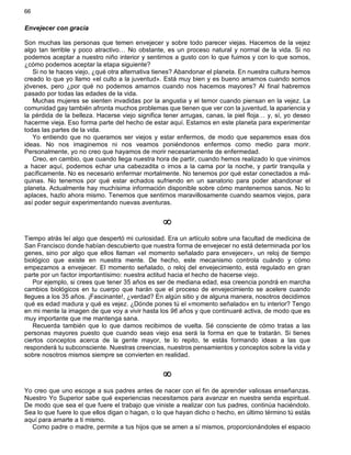 66
Envejecer con gracia
Son muchas las personas que temen envejecer y sobre todo parecer viejas. Hacemos de la vejez
algo tan terrible y poco atractivo… No obstante, es un proceso natural y normal de la vida. Si no
podemos aceptar a nuestro niño interior y sentirnos a gusto con lo que fuimos y con lo que somos,
¿cómo podemos aceptar la etapa siguiente?
Si no te haces viejo, ¿qué otra alternativa tienes? Abandonar el planeta. En nuestra cultura hemos
creado lo que yo llamo «el culto a la juventud». Está muy bien y es bueno amarnos cuando somos
jóvenes, pero ¿por qué no podemos amarnos cuando nos hacemos mayores? Al final habremos
pasado por todas las edades de la vida.
Muchas mujeres se sienten invadidas por la angustia y el temor cuando piensan en la vejez. La
comunidad gay también afronta muchos problemas que tienen que ver con la juventud, la apariencia y
la pérdida de la belleza. Hacerse viejo significa tener arrugas, canas, la piel floja… y, sí, yo deseo
hacerme vieja. Eso forma parte del hecho de estar aquí. Estamos en este planeta para experimentar
todas las partes de la vida.
Yo entiendo que no queramos ser viejos y estar enfermos, de modo que separemos esas dos
ideas. No nos imaginemos ni nos veamos poniéndonos enfermos como medio para morir.
Personalmente, yo no creo que hayamos de morir necesariamente de enfermedad.
Creo, en cambio, que cuando llega nuestra hora de partir, cuando hemos realizado lo que vinimos
a hacer aquí, podemos echar una cabezadita o irnos a la cama por la noche, y partir tranquila y
pacíficamente. No es necesario enfermar mortalmente. No tenemos por qué estar conectados a má-
quinas. No tenemos por qué estar echados sufriendo en un sanatorio para poder abandonar el
planeta. Actualmente hay muchísima información disponible sobre cómo mantenernos sanos. No lo
aplaces, hazlo ahora mismo. Tenemos que sentirnos maravillosamente cuando seamos viejos, para
así poder seguir experimentando nuevas aventuras.
¥
Tiempo atrás leí algo que despertó mi curiosidad. Era un artículo sobre una facultad de medicina de
San Francisco donde habían descubierto que nuestra forma de envejecer no está determinada por los
genes, sino por algo que ellos llaman «el momento señalado para envejecer», un reloj de tiempo
biológico que existe en nuestra mente. De hecho, este mecanismo controla cuándo y cómo
empezamos a envejecer. El momento señalado, o reloj del envejecimiento, está regulado en gran
parte por un factor importantísimo: nuestra actitud hacia el hecho de hacerse viejo.
Por ejemplo, si crees que tener 35 años es ser de mediana edad, esa creencia pondrá en marcha
cambios biológicos en tu cuerpo que harán que el proceso de envejecimiento se acelere cuando
llegues a los 35 años. ¡Fascinante!, ¿verdad? En algún sitio y de alguna manera, nosotros decidimos
qué es edad madura y qué es vejez. ¿Dónde pones tú el «momento señalado» en tu interior? Tengo
en mi mente la imagen de que voy a vivir hasta los 96 años y que continuaré activa, de modo que es
muy importante que me mantenga sana.
Recuerda también que lo que damos recibimos de vuelta. Sé consciente de cómo tratas a las
personas mayores puesto que cuando seas viejo esa será la forma en que te tratarán. Si tienes
ciertos conceptos acerca de la gente mayor, te lo repito, te estás formando ideas a las que
responderá tu subconsciente. Nuestras creencias, nuestros pensamientos y conceptos sobre la vida y
sobre nosotros mismos siempre se convierten en realidad.
¥
Yo creo que uno escoge a sus padres antes de nacer con el fin de aprender valiosas enseñanzas.
Nuestro Yo Superior sabe qué experiencias necesitamos para avanzar en nuestra senda espiritual.
De modo que sea el que fuere el trabajo que viniste a realizar con tus padres, continúa haciéndolo.
Sea lo que fuere lo que ellos digan o hagan, o lo que hayan dicho o hecho, en último término tú estás
aquí para amarte a ti mismo.
Como padre o madre, permite a tus hijos que se amen a sí mismos, proporcionándoles el espacio
 