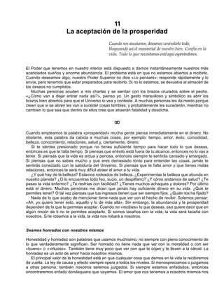 11
La aceptación de la prosperidad
Cuando nos asustamos, deseamos controlarlo todo,
bloqueando así el manantial de nuestro bien. Confía en la
vida. Todo lo que necesitamos está aquí esperándonos.
El Poder que tenemos en nuestro interior está dispuesto a darnos instantáneamente nuestros más
acariciados sueños y enorme abundancia. El problema está en que no estamos abiertos a recibirlo.
Cuando deseamos algo, nuestro Poder Superior no dice «Lo pensaré»; responde rápidamente y lo
envía, pero tenemos que estar preparados para recibirlo. Si no lo estamos, se devuelve al almacén de
los deseos no cumplidos.
Muchas personas acuden a mis charlas y se sientan con los brazos cruzados sobre el pecho.
«¿Cómo van a dejar entrar nada así?», pienso yo. Un gesto maravilloso y simbólico es abrir los
brazos bien abiertos para que el Universo lo vea y conteste. A muchas personas les da miedo porque
creen que si se abren les van a suceder cosas terribles; y probablemente les sucederán, mientras no
cambien lo que sea que dentro de ellos cree que atraerán fatalidad y desdicha.
¥
Cuando empleamos la palabra «prosperidad» mucha gente piensa inmediatamente en el dinero. No
obstante, esta palabra da cabida a muchas cosas; por ejemplo: tiempo, amor, éxito, comodidad,
belleza, conocimiento, relaciones, salud y, ciertamente, dinero.
Si te sientes presionado porque no tienes suficiente tiempo para hacer todo lo que deseas,
entonces es que te falta tiempo. Si piensas que el éxito está fuera de tu alcance, entonces no lo vas a
tener. Si piensas que la vida es ardua y penosa, entonces siempre te sentirás cansado y amargado.
Si piensas que no sabes mucho y que eres demasiado tonto para entender las cosas, jamás te
sentirás conectado con la sabiduría del Universo. Si piensas que te falta amor y que tienes malas
relaciones, entonces te será muy difícil atraer el amor a tu vida.
¿Y qué hay de la belleza? Estamos rodeados de belleza. ¿Experimentas la belleza que abunda en
nuestro planeta? ¿O lo encuentras todo feo, sucio, un despilfarro? ¿Y cómo andamos de salud? ¿Te
pasas la vida enfermo? ¿Te resfrías con facilidad? ¿Tienes muchos achaques y dolores? Por último
está el dinero. Muchas personas me dicen que jamás hay suficiente dinero en su vida. ¿Qué te
permites tener? O tal vez piensas que tus ingresos tienen que ser siempre fijos. ¿Quién los ha fijado?
Nada de lo que acabo de mencionar tiene nada que ver con el hecho de recibir. Solemos pensar:
«Ah, yo quiero tener esto, aquello y lo de más allá». Sin embargo, la abundancia y la prosperidad
dependen de lo que te permitas aceptar. Cuando no «recibes» lo que deseas, eso quiere decir que en
algún rincón de ti no te permites aceptarlo. Si somos tacaños con la vida, la vida será tacaña con
nosotros. Si le robamos a la vida, la vida nos robará a nosotros.
Seamos honrados con nosotros mismos
Honestidad y honradez son palabras que usamos muchísimo, no siempre con pleno conocimiento de
lo que verdaderamente significan. Ser honrado no tiene nada que ver con la moralidad o con ser
«bueno» o «virtuoso». También tiene muy poco que ver con que te cojan y te lleven a la cárcel. La
honradez es un acto de amor hacia nosotros mismos.
El principal valor de la honestidad está en que cualquier cosa que demos en la vida la recibiremos
de vuelta. La ley de causa y efecto siempre opera a todos los niveles. Si menospreciamos o juzgamos
a otras persona, también nosotros seremos juzgados. Si siempre estamos enfadados, entonces
encontraremos enfado dondequiera que vayamos. El amor que nos tenemos a nosotros mismos nos
 