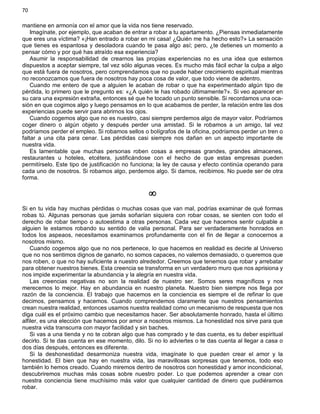70
mantiene en armonía con el amor que la vida nos tiene reservado.
Imagínate, por ejemplo, que acaban de entrar a robar a tu apartamento. ¿Piensas inmediatamente
que eres una víctima? «¡Han entrado a robar en mi casa! ¿Quién me ha hecho esto?» La sensación
que tienes es espantosa y desoladora cuando te pasa algo así; pero, ¿te detienes un momento a
pensar cómo y por qué has atraído esa experiencia?
Asumir la responsabilidad de crearnos las propias experiencias no es una idea que estemos
dispuestos a aceptar siempre, tal vez sólo algunas veces. Es mucho más fácil echar la culpa a algo
que está fuera de nosotros, pero comprendamos que no puede haber crecimiento espiritual mientras
no reconozcamos que fuera de nosotros hay poca cosa de valor, que todo viene de adentro.
Cuando me entero de que a alguien le acaban de robar o que ha experimentado algún tipo de
pérdida, lo primero que le pregunto es: «¿A quién le has robado últimamente?». Si veo aparecer en
su cara una expresión extraña, entonces sé que he tocado un punto sensible. Si recordamos una oca-
sión en que cogimos algo y luego pensamos en lo que acabamos de perder, la relación entre las dos
experiencias puede servir para abrirnos los ojos.
Cuando cogemos algo que no es nuestro, casi siempre perdemos algo de mayor valor. Podríamos
coger dinero o algún objeto y después perder una amistad. Si le robamos a un amigo, tal vez
podríamos perder el empleo. Si robamos sellos o bolígrafos de la oficina, podríamos perder un tren o
faltar a una cita para cenar. Las pérdidas casi siempre nos dañan en un aspecto importante de
nuestra vida.
Es lamentable que muchas personas roben cosas a empresas grandes, grandes almacenes,
restaurantes u hoteles, etcétera, justificándose con el hecho de que estas empresas pueden
permitírselo. Este tipo de justificación no funciona; la ley de causa y efecto continúa operando para
cada uno de nosotros. Si robamos algo, perdemos algo. Si damos, recibimos. No puede ser de otra
forma.
¥
Si en tu vida hay muchas pérdidas o muchas cosas que van mal, podrías examinar de qué formas
robas tú. Algunas personas que jamás soñarían siquiera con robar cosas, se sienten con todo el
derecho de robar tiempo o autoestima a otras personas. Cada vez que hacemos sentir culpable a
alguien le estamos robando su sentido de valía personal. Para ser verdaderamente honrados en
todos los aspeaos, necesitamos examinarnos profundamente con el fin de llegar a conocernos a
nosotros mismo.
Cuando cogemos algo que no nos pertenece, lo que hacemos en realidad es decirle al Universo
que no nos sentimos dignos de ganarlo, no somos capaces, no valemos demasiado, o queremos que
nos roben, o que no hay suficiente a nuestro alrededor. Creemos que tenemos que robar y arrebatar
para obtener nuestros bienes. Esta creencia se transforma en un verdadero muro que nos aprisiona y
nos impide experimentar la abundancia y la alegría en nuestra vida.
Las creencias negativas no son la realidad de nuestro ser. Somos seres magníficos y nos
merecemos lo mejor. Hay en abundancia en nuestro planeta. Nuestro bien siempre nos llega por
razón de la conciencia. El trabajo que hacemos en la conciencia es siempre el de refinar lo que
decimos, pensamos y hacemos. Cuando comprendemos claramente que nuestros pensamientos
crean nuestra realidad, entonces usamos nuestra realidad como un mecanismo de respuesta que nos
diga cuál es el próximo cambio que necesitamos hacer. Ser absolutamente honrado, hasta el último
alfiler, es una elección que hacemos por amor a nosotros mismos. La honestidad nos sirve para que
nuestra vida transcurra con mayor facilidad y sin baches.
Si vas a una tienda y no te cobran algo que has comprado y te das cuenta, es tu deber espiritual
decirlo. Si te das cuenta en ese momento, dilo. Si no lo adviertes o te das cuenta al llegar a casa o
dos días después, entonces es diferente.
Si la deshonestidad desarmoniza nuestra vida, imagínate lo que pueden crear el amor y la
honestidad. El bien que hay en nuestra vida, las maravillosas sorpresas que tenemos, todo eso
también lo hemos creado. Cuando miremos dentro de nosotros con honestidad y amor incondicional,
descubriremos muchas más cosas sobre nuestro poder. Lo que podemos aprender a crear con
nuestra conciencia tiene muchísimo más valor que cualquier cantidad de dinero que pudiéramos
robar.
 
