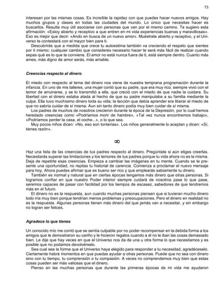 73
interesan por las mismas cosas. Es increíble la rapidez con que puedes hacer nuevos amigos. Hay
muchos grupos y clases en todas las ciudades del mundo. Lo único que necesitas hacer es
buscarlos. Resulta muy útil asociarse con personas que van por el mismo camino. Te sugiero esta
afirmación: «Estoy abierto y receptivo a que entren en mi vida experiencias buenas y maravillosas».
Eso es mejor que decir: «Ando en busca de un nuevo amor». Muéstrate abierto y receptivo, y el Uni-
verso te contestará con el mayor bien para ti.
Descubrirás que a medida que crece tu autoestima también va creciendo el respeto que sientes
por ti mismo; cualquier cambio que consideres necesario hacer te será más fácil de realizar cuando
sepas qué es lo que te conviene. El amor no está nunca fuera de ti, está siempre dentro. Cuanto más
ames, más digno de amor serás, más amable.
Creencias respecto al dinero
El miedo con respecto al tema del dinero nos viene de nuestra temprana programación durante la
infancia. En uno de mis talleres, una mujer contó que su padre, que era muy rico, siempre vivió con el
temor de arruinarse, y se lo transmitió a ella, que creció con el miedo de que nadie la cuidara. Su
libertad con el dinero estaba atada al hecho de que su padre manipulaba a su familia mediante la
culpa. Ella tuvo muchísimo dinero toda su vida; la lección que debía aprender era liberar el miedo de
que no sabría cuidar de sí misma. Aun sin tanto dinero podía muy bien cuidar de sí misma.
Los padres de muchos de nosotros crecieron durante la época de la Depresión, por lo cual hemos
heredado creencias como «Podríamos morir de hambre», «Tal vez nunca encontremos trabajo»,
«Podríamos perder la casa, el coche...», o lo que sea.
Muy pocos niños dicen: «No, eso son tonterías». Los niños generalmente lo aceptan y dicen: «Sí,
tienes razón».
¥
Haz una lista de las creencias de tus padres respecto al dinero. Pregúntate si aún eliges creerlas.
Necesitarás superar las limitaciones y los temores de tus padres porque tu vida ahora no es la misma.
Deja de repetirte esas creencias. Empieza a cambiar las imágenes en tu mente. Cuando se te pre-
sente una oportunidad, no repitas tu historial de carencia. Comienza a proclamar el nuevo mensaje
para hoy. Ahora puedes afirmar que es bueno ser rico y que emplearás sabiamente tu dinero.
También es normal y natural que en ciertas épocas tengamos más dinero que otras personas. Si
logramos confiar en que nuestro Poder interior siempre cuidará de nosotros pase lo que pase,
seremos capaces de pasar con facilidad por los tiempos de escasez, sabedores de que tendremos
más en el futuro.
El dinero no es la respuesta, aun cuando muchas personas piensen que si tuvieran mucho dinero
todo iría muy bien porque tendrían menos problemas y preocupaciones. Pero el dinero en realidad no
es la respuesta. Algunas personas tienen más dinero del que jamás van a necesitar, y sin embargo
no logran ser felices.
Agradece lo que tienes
Un conocido mío me contó que se sentía culpable por no poder recompensar en la debida forma a los
amigos que le demostraron su cariño y le hicieron regalos cuando a él no le iban las cosas demasiado
bien. Le dije que hay veces en que el Universo nos da de una u otra forma lo que necesitamos y es
posible que no podamos devolvérselo.
Sea cual sea la forma que el Universo haya elegido para responder a tu necesidad, agradéceselo.
Ciertamente habrá momentos en que puedas ayudar a otras personas. Puede que no sea con dinero
sino con tu tiempo, tu comprensión o tu compasión. A veces no comprendemos muy bien que estas
cosas pueden ser más valiosas que el dinero.
Pienso en las muchas personas que durante las primeras épocas de mi vida me ayudaron
 