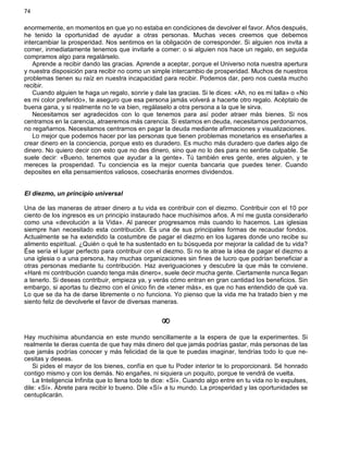 74
enormemente, en momentos en que yo no estaba en condiciones de devolver el favor. Años después,
he tenido la oportunidad de ayudar a otras personas. Muchas veces creemos que debemos
intercambiar la prosperidad. Nos sentimos en la obligación de corresponder. Si alguien nos invita a
comer, inmediatamente tenemos que invitarle a comer: o si alguien nos hace un regalo, en seguida
compramos algo para regalárselo.
Aprende a recibir dando las gracias. Aprende a aceptar, porque el Universo nota nuestra apertura
y nuestra disposición para recibir no como un simple intercambio de prosperidad. Muchos de nuestros
problemas tienen su raíz en nuestra incapacidad para recibir. Podemos dar, pero nos cuesta mucho
recibir.
Cuando alguien te haga un regalo, sonríe y dale las gracias. Si le dices: «Ah, no es mi talla» o «No
es mi color preferido», te aseguro que esa persona jamás volverá a hacerte otro regalo. Acéptalo de
buena gana, y si realmente no te va bien, regálaselo a otra persona a la que le sirva.
Necesitamos ser agradecidos con lo que tenemos para así poder atraer más bienes. Si nos
centramos en la carencia, atraeremos más carencia. Si estamos en deuda, necesitamos perdonarnos,
no regañarnos. Necesitamos centrarnos en pagar la deuda mediante afirmaciones y visualizaciones.
Lo mejor que podemos hacer por las personas que tienen problemas monetarios es enseñarles a
crear dinero en la conciencia, porque esto es duradero. Es mucho más duradero que darles algo de
dinero. No quiero decir con esto que no des dinero, sino que no lo des para no sentirte culpable. Se
suele decir: «Bueno, tenemos que ayudar a la gente». Tú también eres gente, eres alguien, y te
mereces la prosperidad. Tu conciencia es la mejor cuenta bancaria que puedes tener. Cuando
deposites en ella pensamientos valiosos, cosecharás enormes dividendos.
El diezmo, un principio universal
Una de las maneras de atraer dinero a tu vida es contribuir con el diezmo. Contribuir con el 10 por
ciento de los ingresos es un principio instaurado hace muchísimos años. A mí me gusta considerarlo
como una «devolución a la Vida». Al parecer progresamos más cuando lo hacemos. Las iglesias
siempre han necesitado esta contribución. Es una de sus principales formas de recaudar fondos.
Actualmente se ha extendido la costumbre de pagar el diezmo en los lugares donde uno recibe su
alimento espiritual. ¿Quién o qué te ha sustentado en tu búsqueda por mejorar la calidad de tu vida?
Ése sería el lugar perfecto para contribuir con el diezmo. Si no te atrae la idea de pagar el diezmo a
una iglesia o a una persona, hay muchas organizaciones sin fines de lucro que podrían beneficiar a
otras personas mediante tu contribución. Haz averiguaciones y descubre la que más te conviene.
«Haré mi contribución cuando tenga más dinero», suele decir mucha gente. Ciertamente nunca llegan
a tenerlo. Si deseas contribuir, empieza ya, y verás cómo entran en gran cantidad los beneficios. Sin
embargo, si aportas tu diezmo con el único fin de «tener más», es que no has entendido de qué va.
Lo que se da ha de darse libremente o no funciona. Yo pienso que la vida me ha tratado bien y me
siento feliz de devolverle el favor de diversas maneras.
¥
Hay muchísima abundancia en este mundo sencillamente a la espera de que la experimentes. Si
realmente te dieras cuenta de que hay más dinero del que jamás podrías gastar, más personas de las
que jamás podrías conocer y más felicidad de la que te puedas imaginar, tendrías todo lo que ne-
cesitas y deseas.
Si pides el mayor de los bienes, confía en que tu Poder interior te lo proporcionará. Sé honrado
contigo mismo y con los demás. No engañes, ni siquiera un poquito, porque te vendrá de vuelta.
La Inteligencia Infinita que lo llena todo te dice: «Sí». Cuando algo entre en tu vida no lo expulses,
dile: «Sí». Ábrete para recibir lo bueno. Dile «Sí» a tu mundo. La prosperidad y las oportunidades se
centuplicarán.
 