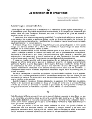12
La expresión de la creatividad
Cuando se abre nuestra visión interior,
se ensancha nuestro horizonte.
Nuestro trabajo es una expresión divina
Cuando alguien me pregunta cuál es mi objetivo en la vida le digo que mi objetivo es mi trabajo. Es
muy triste saber que la mayoría de las personas odian su trabajo, e incluso peor, que no saben lo que
desean hacer. Encontrar un objetivo en la vida, encontrar un trabajo que nos guste, es amarnos a
nosotros mismos tal como somos.
El trabajo nos sirve para expresar nuestra creatividad. Es preciso ir más allá de esa sensación de
no ser capaz o de no saber lo suficiente. Déjate inundar por la energía creativa del Universo, de
maneras profundamente gratificantes y satisfactorias. En realidad no importa lo que hagas mientras te
resulte satisfactorio y te sientas realizado.
Si detestas el lugar donde trabajas o te disgusta lo que haces, siempre te pasará lo mismo con tu
trabajo a no ser que cambies en tu interior. Si comienzas un nuevo trabajo con estas mismas
creencias, con el tiempo volverás a sentir lo mismo.
Parte del problema reside en que muchas personas piden lo que desean de forma negativa.
Conocí a una mujer que tenía muchísimas dificultades para decir lo que deseaba de forma positiva.
Se pasaba la vida repitiendo: «No deseo que esto forme parte de mi trabajo», o «No quiero que
suceda esto», o «No deseo sentir la energía negativa que hay allí». Te das cuenta de que en realidad
no decía lo que quería, ¿verdad? Tenemos que expresar claramente lo que deseamos.
A veces nos resulta muy difícil pedir lo que deseamos. Es tan fácil decir lo que no deseamos...
Empieza por afirmar cómo quieres que sea tu trabajo, en presente: «Mi trabajo es enormemente
gratificante. Ayudo a la gente. Soy capaz de darme cuenta de lo que necesitan los demás. Trabajo
con personas que me aman. Me siento a salvo en todo momento». O quizá: «Mi trabajo me permite
expresar libremente mi creatividad. Gano bastante dinero haciendo cosas que me encantan». O:
«Siempre me siento feliz en mi trabajo. Mi profesión me llena de alegría, me río muchísimo y gano un
montón de dinero».
Recuerda: haz siempre tu afirmación en presente. Lo que afirmes lo obtendrás. Si no lo obtienes,
eso quiere decir que hay creencias en tu interior que se niegan a aceptarlo. Haz una lista de «Lo que
creo acerca del trabajo». Te sorprenderás ante las creencias negativas que tienes dentro. No pros-
perarás mientras no las cambies.
Cuando realizas un trabajo que detestas, obstaculizas la capacidad de tu Poder para expresarse.
Piensa en las cualidades que deseas que tenga un trabajo, en cómo sería si tuvieras el trabajo
perfecto. Es esencial que expreses con claridad lo que deseas. Tu Yo Superior te encontrará el
trabajo que te conviene. Si no lo sabes, dispónte a saberlo. Ábrete a tu sabiduría interior.
¥
En la Ciencia de la Mente comprendí muy pronto que mi trabajo era expresar la Vida. Cada vez que
se me presentaba un problema sabía que era una oportunidad para crecer y que el Poder que me
creó me había dado todo lo necesario para resolverlo. Después del terror inicial acallaba mi mente y
entraba en mi interior. Daba las gracias por la oportunidad de manifestar el Poder de la Inteligencia
Divina que obraba a través de mí.
Una joven que asistía a uno de mis talleres deseaba ser actriz. Sus padres trataban de
convencerla para que estudiara derecho, sus familiares y amigos también, y se sentía muy
presionada. Finalmente entró a la facultad de Derecho, pero al mes dejó de asistir a las clases.
Decidió apuntarse a clases de actuación porque eso era lo que siempre había deseado.
 