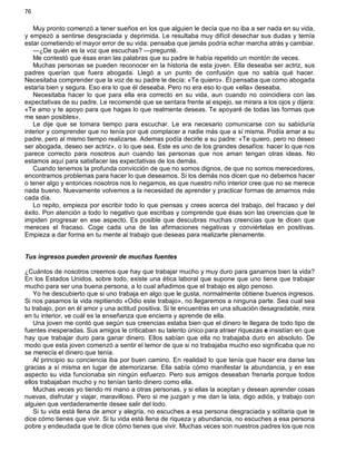 76
Muy pronto comenzó a tener sueños en los que alguien le decía que no iba a ser nada en su vida,
y empezó a sentirse desgraciada y deprimida. Le resultaba muy difícil desechar sus dudas y temía
estar cometiendo el mayor error de su vida: pensaba que jamás podría echar marcha atrás y cambiar.
—¿De quién es la voz que escuchas? —pregunté.
Me contestó que ésas eran las palabras que su padre le había repetido un montón de veces.
Muchas personas se pueden reconocer en la historia de esta joven. Ella deseaba ser actriz, sus
padres querían que fuera abogada. Llegó a un punto de confusión que no sabía qué hacer.
Necesitaba comprender que la voz de su padre le decía: «Te quiero». Él pensaba que como abogada
estaría bien y segura. Eso era lo que él deseaba. Pero no era eso lo que «ella» deseaba.
Necesitaba hacer lo que para ella era correcto en su vida, aun cuando no coincidiera con las
expectativas de su padre. Le recomendé que se sentara frente al espejo, se mirara a los ojos y dijera:
«Te amo y te apoyo para que hagas lo que realmente deseas. Te apoyaré de todas las formas que
me sean posibles».
Le dije que se tomara tiempo para escuchar. Le era necesario comunicarse con su sabiduría
interior y comprender que no tenía por qué complacer a nadie más que a sí misma. Podía amar a su
padre, pero al mismo tiempo realizarse. Ademas podía decirle a su padre: «Te quiero, pero no deseo
ser abogada, deseo ser actriz», o lo que sea. Este es uno de los grandes desafíos: hacer lo que nos
parece correcto para nosotros aun cuando las personas que nos aman tengan otras ideas. No
estamos aquí para satisfacer las expectativas de los demás.
Cuando tenemos la profunda convicción de que no somos dignos, de que no somos merecedores,
encontramos problemas para hacer lo que deseamos. Si los demás nos dicen que no debemos hacer
o tener algo y entonces nosotros nos lo negamos, es que nuestro niño interior cree que no se merece
nada bueno. Nuevamente volvemos a la necesidad de aprender y practicar formas de amarnos más
cada día.
Lo repito, empieza por escribir todo lo que piensas y crees acerca del trabajo, del fracaso y del
éxito. Pon atención a todo lo negativo que escribas y comprende que ésas son las creencias que te
impiden progresar en ese aspecto. Es posible que descubras muchas creencias que te dicen que
mereces el fracaso. Coge cada una de las afirmaciones negativas y conviértelas en positivas.
Empieza a dar forma en tu mente al trabajo que deseas para realizarte plenamente.
Tus ingresos pueden provenir de muchas fuentes
¿Cuántos de nosotros creemos que hay que trabajar mucho y muy duro para ganarnos bien la vida?
En los Estados Unidos, sobre todo, existe una ética laboral que supone que uno tiene que trabajar
mucho para ser una buena persona, a lo cual añadimos que el trabajo es algo penoso.
Yo he descubierto que si uno trabaja en algo que le gusta, normalmente obtiene buenos ingresos.
Si nos pasamos la vida repitiendo «Odio este trabajo», no llegaremos a ninguna parte. Sea cual sea
tu trabajo, pon en él amor y una actitud positiva. Si te encuentras en una situación desagradable, mira
en tu interior, ve cuál es la enseñanza que encierra y aprende de ella.
Una joven me contó que según sus creencias estaba bien que el dinero le llegara de todo tipo de
fuentes inesperadas. Sus amigos le criticaban su talento único para atraer riquezas e insistían en que
hay que trabajar duro para ganar dinero. Ellos sabían que ella no trabajaba duro en absoluto. De
modo que esta joven comenzó a sentir el temor de que si no trabajaba mucho eso significaba que no
se merecía el dinero que tenía.
Al principio su conciencia iba por buen camino. En realidad lo que tenía que hacer era darse las
gracias a sí misma en lugar de atemorizarse. Ella sabía cómo manifestar la abundancia, y en ese
aspecto su vida funcionaba sin ningún esfuerzo. Pero sus amigos deseaban frenarla porque todos
ellos trabajaban mucho y no tenían tanto dinero como ella.
Muchas veces yo tiendo mi mano a otras personas, y si ellas la aceptan y desean aprender cosas
nuevas, disfrutar y viajar, maravilloso. Pero si me juzgan y me dan la lata, digo adiós, y trabajo con
alguien que verdaderamente desee salir del lodo.
Si tu vida está llena de amor y alegría, no escuches a esa persona desgraciada y solitaria que te
dice cómo tienes que vivir. Si tu vida está llena de riqueza y abundancia, no escuches a esa persona
pobre y endeudada que te dice cómo tienes que vivir. Muchas veces son nuestros padres los que nos
 