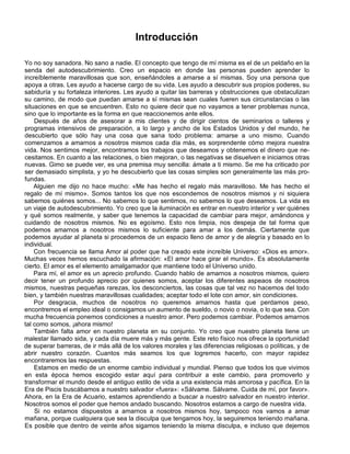 Introducción
Yo no soy sanadora. No sano a nadie. El concepto que tengo de mí misma es el de un peldaño en la
senda del autodescubrimiento. Creo un espacio en donde las personas pueden aprender lo
increíblemente maravillosas que son, enseñándoles a amarse a sí mismas. Soy una persona que
apoya a otras. Les ayudo a hacerse cargo de su vida. Les ayudo a descubrir sus propios poderes, su
sabiduría y su fortaleza interiores. Les ayudo a quitar las barreras y obstrucciones que obstaculizan
su camino, de modo que puedan amarse a sí mismas sean cuales fueren sus circunstancias o las
situaciones en que se encuentren. Esto no quiere decir que no vayamos a tener problemas nunca,
sino que lo importante es la forma en que reaccionemos ante ellos.
Después de años de asesorar a mis clientes y de dirigir cientos de seminarios o talleres y
programas intensivos de preparación, a lo largo y ancho de los Estados Unidos y del mundo, he
descubierto que sólo hay una cosa que sana todo problema: amarse a uno mismo. Cuando
comenzamos a amarnos a nosotros mismos cada día más, es sorprendente cómo mejora nuestra
vida. Nos sentimos mejor, encontramos los trabajos que deseamos y obtenemos el dinero que ne-
cesitamos. En cuanto a las relaciones, o bien mejoran, o las negativas se disuelven e iniciamos otras
nuevas. Gimo se puede ver, es una premisa muy sencilla: ámate a ti mismo. Se me ha criticado por
ser demasiado simplista, y yo he descubierto que las cosas simples son generalmente las más pro-
fundas.
Alguien me dijo no hace mucho: «Me has hecho el regalo más maravilloso. Me has hecho el
regalo de mí mismo». Somos tantos los que nos escondemos de nosotros mismos y ni siquiera
sabemos quiénes somos... No sabemos lo que sentimos, no sabemos lo que deseamos. La vida es
un viaje de autodescubrimiento. Yo creo que la iluminación es entrar en nuestro interior y ver quiénes
y qué somos realmente, y saber que tenemos la capacidad de cambiar para mejor, amándonos y
cuidando de nosotros mismos. No es egoísmo. Esto nos limpia, nos despeja de tal forma que
podemos amarnos a nosotros mismos lo suficiente para amar a los demás. Ciertamente que
podemos ayudar al planeta si procedemos de un espacio lleno de amor y de alegría y basado en lo
individual.
Con frecuencia se llama Amor al poder que ha creado este increíble Universo: «Dios es amor».
Muchas veces hemos escuchado la afirmación: «El amor hace girar el mundo». Es absolutamente
cierto. El amor es el elemento amalgamador que mantiene todo el Universo unido.
Para mí, el amor es un aprecio profundo. Cuando hablo de amarnos a nosotros mismos, quiero
decir tener un profundo aprecio por quienes somos, aceptar los diferentes aspeaos de nosotros
mismos, nuestras pequeñas rarezas, los desconciertos, las cosas que tal vez no hacemos del todo
bien, y también nuestras maravillosas cualidades; aceptar todo el lote con amor, sin condiciones.
Por desgracia, muchos de nosotros no queremos amarnos hasta que perdamos peso,
encontremos el empleo ideal o consigamos un aumento de sueldo, o novio o novia, o lo que sea. Con
mucha frecuencia ponemos condiciones a nuestro amor. Pero podemos cambiar. Podemos amarnos
tal como somos, ¡ahora mismo!
También falta amor en nuestro planeta en su conjunto. Yo creo que nuestro planeta tiene un
malestar llamado sida, y cada día muere más y más gente. Este reto físico nos ofrece la oportunidad
de superar barreras, de ir más allá de los valores morales y las diferencias religiosas o políticas, y de
abrir nuestro corazón. Cuantos más seamos los que logremos hacerlo, con mayor rapidez
encontraremos las respuestas.
Estamos en medio de un enorme cambio individual y mundial. Pienso que todos los que vivimos
en esta época hemos escogido estar aquí para contribuir a este cambio, para promoverlo y
transformar el mundo desde el antiguo estilo de vida a una existencia más amorosa y pacífica. En la
Era de Piscis buscábamos a nuestro salvador «fuera»: «Sálvame. Sálvame. Cuida de mí, por favor».
Ahora, en la Era de Acuario, estamos aprendiendo a buscar a nuestro salvador en nuestro interior.
Nosotros somos el poder que hemos andado buscando. Nosotros estamos a cargo de nuestra vida.
Si no estamos dispuestos a amarnos a nosotros mismos hoy, tampoco nos vamos a amar
mañana, porque cualquiera que sea la disculpa que tengamos hoy, la seguiremos teniendo mañana.
Es posible que dentro de veinte años sigamos teniendo la misma disculpa, e incluso que dejemos
 