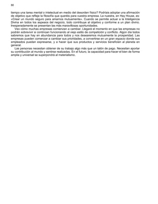 80
tiempo una tarea mental o intelectual en medio del desorden físico? Podríais adoptar una afirmación
de objetivo que refleje la filosofía que queréis para vuestra empresa. La nuestra, en Hay House, es:
«Crear un mundo seguro para amarnos mutuamente». Cuando se permite actuar a la Inteligencia
Divina en todos los aspeaos del negocio, todo contribuye al objetivo y conforme a un plan divino.
Inesperadamente se presentan las más maravillosas oportunidades.
Veo cómo muchas empresas comienzan a cambiar. Llegará el momento en que las empresas no
podrán sobrevivir si continúan funcionando al viejo estilo de competición y conflicto. Algún día todos
sabremos que hay en abundancia para todos y nos desearemos mutuamente la prosperidad. Las
empresas pueden comenzar a cambiar sus prioridades, a convertirse en un gran espacio donde sus
empleados puedan expresarse, y a hacer que sus productos y servicios beneficien al planeta en
general.
Las personas necesitan obtener de su trabajo algo más que un talón de pago. Necesitan aportar
su contribución al mundo y sentirse realizadas. En el futuro, la capacidad para hacer el bien de forma
amplia y universal se superpondrá al materialismo.
 