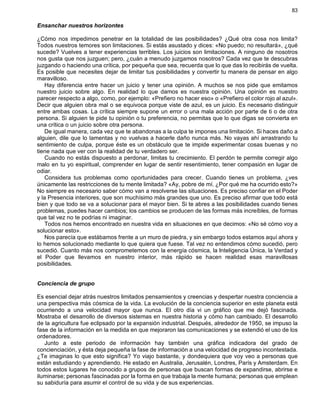 83
Ensanchar nuestros horizontes
¿Cómo nos impedimos penetrar en la totalidad de las posibilidades? ¿Qué otra cosa nos limita?
Todos nuestros temores son limitaciones. Si estás asustado y dices: «No puedo; no resultará», ¿qué
sucede? Vuelves a tener experiencias terribles. Los juicios son limitaciones. A ninguno de nosotros
nos gusta que nos juzguen; pero, ¿cuán a menudo juzgamos nosotros? Cada vez que te descubras
juzgando o haciendo una crítica, por pequeña que sea, recuerda que lo que das lo recibirás de vuelta.
Es posible que necesites dejar de limitar tus posibilidades y convertir tu manera de pensar en algo
maravilloso.
Hay diferencia entre hacer un juicio y tener una opinión. A muchos se nos pide que emitamos
nuestro juicio sobre algo. En realidad lo que damos es nuestra opinión. Una opinión es nuestro
parecer respecto a algo, como, por ejemplo: «Prefiero no hacer eso» o «Prefiero el color rojo al azul».
Decir que alguien obra mal o se equivoca porque viste de azul, es un juicio. Es necesario distinguir
entre ambas cosas. La crítica siempre supone un error o una mala acción por parte de ti o de otra
persona. Si alguien te pide tu opinión o tu preferencia, no permitas que lo que digas se convierta en
una crítica o un juicio sobre otra persona.
De igual manera, cada vez que te abandonas a la culpa te impones una limitación. Si haces daño a
alguien, dile que lo lamentas y no vuelvas a hacerle daño nunca más. No vayas ahí arrastrando tu
sentimiento de culpa, porque éste es un obstáculo que te impide experimentar cosas buenas y no
tiene nada que ver con la realidad de tu verdadero ser.
Cuando no estás dispuesto a perdonar, limitas tu crecimiento. El perdón te permite corregir algo
malo en tu yo espiritual, comprender en lugar de sentir resentimiento, tener compasión en lugar de
odiar.
Considera tus problemas como oportunidades para crecer. Cuando tienes un problema, ¿ves
únicamente las restricciones de tu mente limitada? «Ay, pobre de mí. ¿Por qué me ha ocurrido esto?»
No siempre es necesario saber cómo van a resolverse las situaciones. Es preciso confiar en el Poder
y la Presencia interiores, que son muchísimo más grandes que uno. Es preciso afirmar que todo está
bien y que todo se va a solucionar para el mayor bien. Si te abres a las posibilidades cuando tienes
problemas, puedes hacer cambios; los cambios se producen de las formas más increíbles, de formas
que tal vez no te podrías ni imaginar.
Todos nos hemos encontrado en nuestra vida en situaciones en que decimos: «No sé cómo voy a
solucionar esto».
Nos parecía que estábamos frente a un muro de piedra, y sin embargo todos estamos aquí ahora y
lo hemos solucionado mediante lo que quiera que fuese. Tal vez no entendimos cómo sucedió, pero
sucedió. Cuanto más nos comprometemos con la energía cósmica, la Inteligencia Única, la Verdad y
el Poder que llevamos en nuestro interior, más rápido se hacen realidad esas maravillosas
posibilidades.
Conciencia de grupo
Es esencial dejar atrás nuestros limitados pensamientos y creencias y despertar nuestra conciencia a
una perspectiva más cósmica de la vida. La evolución de la conciencia superior en este planeta está
ocurriendo a una velocidad mayor que nunca. El otro día vi un gráfico que me dejó fascinada.
Mostraba el desarrollo de diversos sistemas en nuestra historia y cómo han cambiado. El desarrollo
de la agricultura fue eclipsado por la expansión industrial. Después, alrededor de 1950, se impuso la
fase de la información en la medida en que mejoraron las comunicaciones y se extendió el uso de los
ordenadores.
Junto a este periodo de información hay también una gráfica indicadora del grado de
concienciación, y ésta deja pequeña la fase de información a una velocidad de progreso incontestada.
¿Te imaginas lo que esto significa? Yo viajo bastante, y dondequiera que voy veo a personas que
están estudiando y aprendiendo. He estado en Australia, Jerusalén, Londres, París y Amsterdam. En
todos estos lugares he conocido a grupos de personas que buscan formas de expandirse, abrirse e
iluminarse; personas fascinadas por la forma en que trabaja la mente humana; personas que emplean
su sabiduría para asumir el control de su vida y de sus experiencias.
 