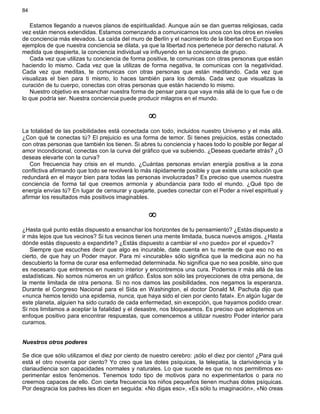 84
Estamos llegando a nuevos planos de espiritualidad. Aunque aún se dan guerras religiosas, cada
vez están menos extendidas. Estamos comenzando a comunicarnos los unos con los otros en niveles
de conciencia más elevados. La caída del muro de Berlín y el nacimiento de la libertad en Europa son
ejemplos de que nuestra conciencia se dilata, ya que la libertad nos pertenece por derecho natural. A
medida que despierta, la conciencia individual va influyendo en la conciencia de grupo.
Cada vez que utilizas tu conciencia de forma positiva, te comunicas con otras personas que están
haciendo lo mismo. Cada vez que la utilizas de forma negativa, te comunicas con la negatividad.
Cada vez que meditas, te comunicas con otras personas que están meditando. Cada vez que
visualizas el bien para ti mismo, lo haces también para los demás. Cada vez que visualizas la
curación de tu cuerpo, conectas con otras personas que están haciendo lo mismo.
Nuestro objetivo es ensanchar nuestra forma de pensar para que vaya más allá de lo que fue o de
lo que podría ser. Nuestra conciencia puede producir milagros en el mundo.
¥
La totalidad de las posibilidades está conectada con todo, incluidos nuestro Universo y el más allá.
¿Con qué te conectas tú? El prejuicio es una forma de temor. Si tienes prejuicios, estás conectado
con otras personas que también los tienen. Si abres tu conciencia y haces todo lo posible por llegar al
amor incondicional, conectas con la curva del gráfico que va subiendo. ¿Deseas quedarte atrás? ¿O
deseas elevarte con la curva?
Con frecuencia hay crisis en el mundo. ¿Cuántas personas envían energía positiva a la zona
conflictiva afirmando que todo se revolverá lo más rápidamente posible y que existe una solución que
redundará en el mayor bien para todas las personas involucradas? Es preciso que usemos nuestra
conciencia de forma tal que creemos armonía y abundancia para todo el mundo. ¿Qué tipo de
energía envías tú? En lugar de censurar y quejarte, puedes conectar con el Poder a nivel espiritual y
afirmar los resultados más positivos imaginables.
¥
¿Hasta qué punto estás dispuesto a ensanchar los horizontes de tu pensamiento? ¿Estás dispuesto a
ir más lejos que tus vecinos? Si tus vecinos tienen una mente limitada, busca nuevos amigos. ¿Hasta
dónde estás dispuesto a expandirte? ¿Estás dispuesto a cambiar el «no puedo» por el «puedo»?
Siempre que escuches decir que algo es incurable, date cuenta en tu mente de que eso no es
cierto, de que hay un Poder mayor. Para mí «incurable» sólo significa que la medicina aún no ha
descubierto la forma de curar esa enfermedad determinada. No significa que no sea posible, sino que
es necesario que entremos en nuestro interior y encontremos una cura. Podemos ir más allá de las
estadísticas. No somos números en un gráfico. Éstos son sólo las proyecciones de otra persona, de
la mente limitada de otra persona. Si no nos damos las posibilidades, nos negamos la esperanza.
Durante el Congreso Nacional para el Sida en Washington, el doctor Donald M. Pachuta dijo que
«nunca hemos tenido una epidemia, nunca, que haya sido el cien por ciento fatal». En algún lugar de
este planeta, alguien ha sido curado de cada enfermedad, sin excepción, que hayamos podido crear.
Si nos limitamos a aceptar la fatalidad y el desastre, nos bloqueamos. Es preciso que adoptemos un
enfoque positivo para encontrar respuestas, que comencemos a utilizar nuestro Poder interior para
curarnos.
Nuestros otros poderes
Se dice que sólo utilizamos el diez por ciento de nuestro cerebro: ¡sólo el diez por ciento! ¿Para qué
está el otro noventa por ciento? Yo creo que las dotes psíquicas, la telepatía, la clarividencia y la
clariaudiencia son capacidades normales y naturales. Lo que sucede es que no nos permitimos ex-
perimentar estos fenómenos. Tenemos todo tipo de motivos para no experimentarlos o para no
creernos capaces de ello. Con cierta frecuencia los niños pequeños tienen muchas dotes psíquicas.
Por desgracia los padres les dicen en seguida: «No digas eso», «Es sólo tu imaginación», «No creas
 