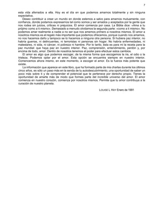 7
esta vida aferrados a ella. Hoy es el día en que podemos amarnos totalmente y sin ninguna
expectativa.
Deseo contribuir a crear un mundo en donde estemos a salvo para amarnos mutuamente, con
confianza, donde podamos expresarnos tal como somos y ser amados y aceptados por la gente que
nos rodea sin juicios, críticas ni prejuicios. El amor comienza por casa. La Biblia dice: «Ama a tu
prójimo como a ti mismo». Demasiado a menudo olvidamos la segunda parte: «como a ti mismo». No
podemos amar realmente a nadie a no ser que nos amemos primero a nosotros mismos. El amor a
nosotros mismos es el regalo más importante que podemos ofrecemos, porque cuando nos amamos,
no nos hacemos daño y tampoco se lo hacemos a ninguna otra persona. Si hubiera paz interior, no
habría guerras, ni delincuentes, ni terroristas ni personas sin hogar. No habría enfermedades, ni
malestares, ni sida, ni cáncer, ni pobreza ni hambre. Por lo tanto, ésta es para mí la receta para la
paz mundial: que haya paz en nuestro interior. Paz, comprensión, entendimiento, perdón y, por
encima de todo, amor. Dentro de nosotros tenemos el poder para efectuar estos cambios.
El amor es algo que podemos escoger, de la misma forma que escogemos la ira, el odio o la
tristeza. Podemos optar por el amor. Esta opción se encuentra siempre en nuestro interior.
Comencemos ahora mismo, en este momento, a escoger el amor. Es la fuerza más potente que
existe.
La información que aparece en este libro, que ha formado parte de mis charlas durante los últimos
cinco años, es sólo un paso más en la senda de tu autodescubrimiento, una oportunidad de saber un
poco más sobre ti y de comprender el potencial que te pertenece por derecho propio. Tienes la
oportunidad de amarte más de modo que formes parte del increíble universo del amor. El amor
comienza en nuestro corazón, comienza por nosotros mismos. Permite que tu amor contribuya a la
curación de nuestro planeta.
LOUISE L HAY Enero de 1991
 
