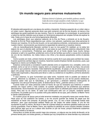 15
Un mundo seguro para amarnos mutuamente
Podemos destruir el planeta, pero también podemos sanarlo.
Cada día envía energía sanadora a todo el planeta. Lo que
hacemos con nuestra mente tiene muchísima importancia.
El planeta está pasando por una época de cambio y transición. Estamos pasando de un orden viejo a
un orden nuevo. Algunas personas dicen que esto comenzó con la Era de Acuario; al menos a los
astrólogos les gusta explicarlo de esa manera. Para mí, la astrología, la numerología, la quiromancia
y todos los demás métodos que se basan en fenómenos psíquicos son simples formas de explicar la
vida. Cada uno lo hace de una forma ligeramente diferente.
Los astrólogos dicen que estamos saliendo de la Era de Piscis y entrando en la de Acuario.
Durante la Era de Piscis esperábamos que «otros» nos salvaran, queríamos que otras personas lo
hicieran por nosotros. En la Era de Acuario, en la cual estamos entrando, comenzamos a penetrar en
nuestro interior, reconociendo que tenemos la capacidad de salvarnos a nosotros mismos.
¿No es maravillosamente liberador cambiar lo que no nos gusta? En realidad, yo no estoy tan
segura de que el planeta esté cambiando; lo que pasa es que nosotros estamos adquiriendo más
conciencia y conocimiento. Problemas que estaban allí en el fondo desde hace mucho tiempo
empiezan a salir a la superficie; problemas como el de las familias que sufren a causa de la conducta
de uno de los miembros, los malos tratos a los niños y los abusos perpetrados contra el planeta
mismo.
Como sucede con todo, primero hemos de darnos cuenta de lo que pasa para cambiar las cosas.
Cuando queremos cambiar algo en nosotros, hacemos nuestra limpieza mental; es preciso, pues, que
hagamos lo mismo con la Madre Tierra.
Estamos comenzando a considerar nuestro planeta como un organismo vivo, completo, como una
entidad, como un ser en sí mismo; respira, tiene un corazón que late, cuida de sus hijos, nos provee
de todo lo que podamos necesitar. Está totalmente equilibrado. Si pasas un día en el bosque o en
algún otro paraje natural, observa cómo todos los sistemas del planeta funcionan perfectamente. La
Tierra está organizada y dispuesta para llevar a cabo su existencia en equilibrio y armonía absolutos
y perfectos.
Y aquí estamos, la gran humanidad que sabe tanto, haciendo todo lo posible por destruir el
planeta, alterando su equilibrio y su armonía. Nuestra ambición es uno de los peores obstáculos.
Creemos saber más que la naturaleza, y por ignorancia y ambición estamos destruyendo el
organismo vivo del que formamos parte. Si destruimos la Tierra, ¿adónde vamos a ir a vivir?
Cuando hablo con otras personas sobre el hecho de que es necesario que tratemos a nuestro
planeta con mayor cariño y más cuidado, se quedan agobiadas por los problemas que estamos
descubriendo. Da la impresión de que lo que uno puede hacer no afectará para nada el estado de las
cosas. Pero eso no es cierto. Si cada cual contribuyera sólo con un poquito, acabaría siendo
muchísimo. Es posible que tú no puedas verlo justo delante de tus ojos, pero créeme, la Madre Tierra
lo siente colectivamente.
En nuestro grupo de apoyo para el sida tenemos instalada una pequeña mesa para vender libros.
Hace poco se nos acabaron las bolsas, y se me ocurrió guardar las bolsas de papel que iba
recibiendo al hacer mis compras. Al principio pensé: «Uy, no vas a tener suficientes bolsas esta
semana», pero ¡qué equivocada estaba! Hasta por las orejas me salían bolsas. A uno de mis
ayudantes le pasó lo mismo. No tenía ni idea de cuántas bolsas por semana gastaba hasta que se le
ocurrió guardarlas. Para la Madre Tierra, eso significa la pérdida de unos cuantos árboles cortados
para fabricar algo que se va a utilizar sólo durante un par de horas, porque finalmente acabamos
tirando las bolsas a la basura.
Ahora llevo un bolso de tela cuando hago mis compras, y si alguna vez me olvido de llevarlo, en la
primera tienda pido una bolsa grande y a medida que voy comprando en otras tiendas voy colocando
 