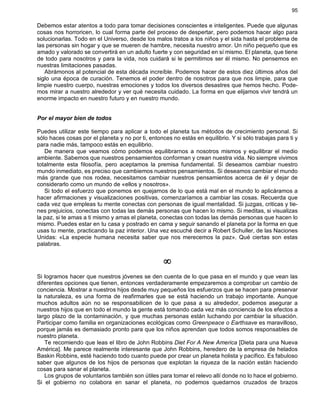 95
Debemos estar atentos a todo para tomar decisiones conscientes e inteligentes. Puede que algunas
cosas nos horroricen, lo cual forma parte del proceso de despertar, pero podemos hacer algo para
solucionarlas. Todo en el Universo, desde los malos tratos a los niños y el sida hasta el problema de
las personas sin hogar y que se mueren de hambre, necesita nuestro amor. Un niño pequeño que es
amado y valorado se convertirá en un adulto fuerte y con seguridad en sí mismo. El planeta, que tiene
de todo para nosotros y para la vida, nos cuidará si le permitimos ser él mismo. No pensemos en
nuestras limitaciones pasadas.
Abrámonos al potencial de esta década increíble. Podemos hacer de estos diez últimos años del
siglo una época de curación. Tenemos el poder dentro de nosotros para que nos limpie, para que
limpie nuestro cuerpo, nuestras emociones y todos los diversos desastres que hemos hecho. Pode-
mos mirar a nuestro alrededor y ver qué necesita cuidado. La forma en que elijamos vivir tendrá un
enorme impacto en nuestro futuro y en nuestro mundo.
Por el mayor bien de todos
Puedes utilizar este tiempo para aplicar a todo el planeta tus métodos de crecimiento personal. Si
sólo haces cosas por el planeta y no por ti, entonces no estás en equilibrio. Y si sólo trabajas para ti y
para nadie más, tampoco estás en equilibrio.
De manera que veamos cómo podemos equilibrarnos a nosotros mismos y equilibrar el medio
ambiente. Sabemos que nuestros pensamientos conforman y crean nuestra vida. No siempre vivimos
totalmente esta filosofía, pero aceptamos la premisa fundamental. Si deseamos cambiar nuestro
mundo inmediato, es preciso que cambiemos nuestros pensamientos. Si deseamos cambiar el mundo
más grande que nos rodea, necesitamos cambiar nuestros pensamientos acerca de él y dejar de
considerarlo como un mundo de «ellos y nosotros».
Si todo el esfuerzo que ponemos en quejarnos de lo que está mal en el mundo lo aplicáramos a
hacer afirmaciones y visualizaciones positivas, comenzaríamos a cambiar las cosas. Recuerda que
cada vez que empleas tu mente conectas con personas de igual mentalidad. Si juzgas, criticas y tie-
nes prejuicios, conectas con todas las demás personas que hacen lo mismo. Si meditas, si visualizas
la paz, si te amas a ti mismo y amas el planeta, conectas con todas las demás personas que hacen lo
mismo. Puedes estar en tu casa y postrado en cama y seguir sanando el planeta por la forma en que
usas tu mente, practicando la paz interior. Una vez escuché decir a Robert Schuller, de las Naciones
Unidas: «La especie humana necesita saber que nos merecemos la paz». Qué ciertas son estas
palabras.
¥
Si logramos hacer que nuestros jóvenes se den cuenta de lo que pasa en el mundo y que vean las
diferentes opciones que tienen, entonces verdaderamente empezaremos a comprobar un cambio de
conciencia. Mostrar a nuestros hijos desde muy pequeños los esfuerzos que se hacen para preservar
la naturaleza, es una forma de reafirmarles que se está haciendo un trabajo importante. Aunque
muchos adultos aún no se responsabilicen de lo que pasa a su alrededor, podemos asegurar a
nuestros hijos que en todo el mundo la gente está tomando cada vez más conciencia de los efectos a
largo plazo de la contaminación, y que muchas personas están luchando por cambiar la situación.
Participar como familia en organizaciones ecológicas como Greenpeace o Earthsave es maravilloso,
porque jamás es demasiado pronto para que los niños aprendan que todos somos responsables de
nuestro planeta.
Te recomiendo que leas el libro de John Robbins Diet For A New America [Dieta para una Nueva
América]. Me parece realmente interesante que John Robbins, heredero de la empresa de helados
Baskin Robbins, esté haciendo todo cuanto puede por crear un planeta holista y pacífico. Es fabuloso
saber que algunos de los hijos de personas que explotan la riqueza de la nación están haciendo
cosas para sanar el planeta.
Los grupos de voluntarios también son útiles para tomar el relevo allí donde no lo hace el gobierno.
Si el gobierno no colabora en sanar el planeta, no podemos quedarnos cruzados de brazos
 
