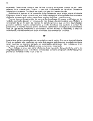 96
esperando. Tenemos que unirnos a nivel de base popular y encargarnos nosotros de ello. Todos
podemos hacer nuestra parte. Empieza por descubrir dónde puedes ser de utilidad. Ofrécete de
voluntario donde puedas. Contribuye con una hora al mes si no puedes dar más.
Definitivamente estamos en la vanguardia de las fuerzas que van a ayudar a sanar el planeta.
Estamos en un punto ahora mismo en que tanto podemos destruir a la humanidad entera como sanar
el planeta. No depende de «ellos», depende de nosotros, individual y colectivamente.
Veo que tenemos la oportunidad de combinar las tecnologías del pasado y del futuro con las
verdades espirituales de ayer, hoy y mañana. Es hora de que estos elementos se unan. Mediante la
comprensión de que los actos de violencia los cometen personas que son niños traumatizados,
podríamos combinar nuestros conocimientos y nuestra tecnología para ayudarles a cambiar. No
perpetuemos la violencia iniciando guerras o metiendo a personas en prisión y luego olvidándonos de
ellas. En lugar de eso, fomentemos la conciencia de nosotros mismos, la autoestima y el amor. Los
instrumentos para la transformación están disponibles; sólo tenemos que utilizarlos.
¥
Lazaris tiene un hermoso ejercicio que me gustaría compartir contigo. Escoge un lugar del planeta.
Puede ser cualquier sitio, muy lejos o a la vuelta de la esquina, algún lugar que te gustaría contribuir a
sanar. Imagínate ese lugar muy tranquilo, con personas bien alimentadas y bien vestidas que llevan
una vida de paz y seguridad. Cada día tómate un momento e imagínatelo.
Pon a trabajar tu amor para sanar el planeta. Eres importante. Compartiendo tu amor y los
magníficos dones que tienes en tu interior comenzarás a cambiar la energía en este hermoso y frágil
planeta que llamamos nuestro hogar. ¡Y así es!
 