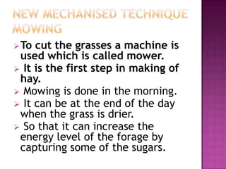  To cut the grasses a machine is
 used which is called mower.
 It is the first step in making of
 hay.
 Mowing is done in the morning.
 It can be at the end of the day
 when the grass is drier.
 So that it can increase the
 energy level of the forage by
 capturing some of the sugars.
 