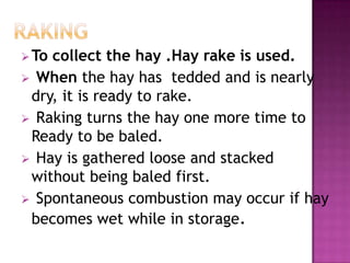  Tocollect the hay .Hay rake is used.
 When the hay has tedded and is nearly
 dry, it is ready to rake.
 Raking turns the hay one more time to
 Ready to be baled.
 Hay is gathered loose and stacked
 without being baled first.
 Spontaneous combustion may occur if hay
 becomes wet while in storage.
 