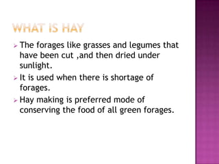  The   forages like grasses and legumes that
  have been cut ,and then dried under
  sunlight.
 It is used when there is shortage of
  forages.
 Hay making is preferred mode of
  conserving the food of all green forages.
 