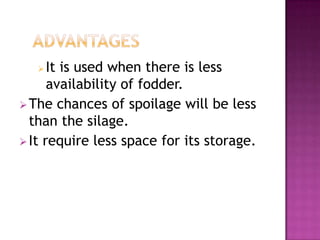   It is used when there is less
      availability of fodder.
 The chances of spoilage will be less
  than the silage.
 It require less space for its storage.
 