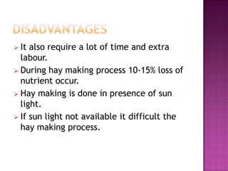  It also require a lot of time and extra
  labour.
 During hay making process 10-15% loss of
  nutrient occur.
 Hay making is done in presence of sun
  light.
 If sun light not available it difficult the
  hay making process.
 