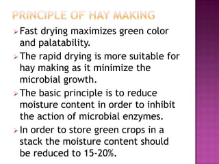  Fast drying maximizes green color
  and palatability.
 The rapid drying is more suitable for
  hay making as it minimize the
  microbial growth.
 The basic principle is to reduce
  moisture content in order to inhibit
  the action of microbial enzymes.
 In order to store green crops in a
  stack the moisture content should
  be reduced to 15-20%.
 