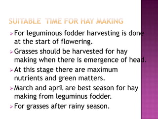  For leguminous fodder harvesting is done
  at the start of flowering.
 Grasses should be harvested for hay
  making when there is emergence of head.
 At this stage there are maximum
  nutrients and green matters.
 March and april are best season for hay
  making from leguminus fodder.
 For grasses after rainy season.
 