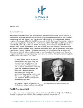  
 
 
 
March 2, 2009 
 
 
Dear Limited Partners: 
 
We recently concluded our third year of operations at the Hayman Capital funds and are fortunate to 
have returned above‐average results for our limited partners during a very tumultuous time.  Hayman 
Capital Master, L.P. (the “Master Fund”) has returned +340% net of all fees and expenses* since its 
inception in February of 2006, while the S&P has returned ‐42.37%.  For those of you who have not been 
with us since inception, the Master Fund’s annual returns for 2006, 2007, 2008 and 2009 (year to date), 
were +20.27%, + 216.64%, +6.13% and +9.03%, respectively.  These results are the product of many 
sleepless nights, intense governmental action, and countless discussions among our investment team 
with regard to our macro views.  While it would be repetitive to revisit how we have arrived at this point 
in world history, later in this letter I will discuss at length one of the key factors that we believe will 
determine our future direction.  Needless to say, we have focused on risk management by structuring 
our positions with the most asymmetric risk/reward scenarios possible.  This communication may be the 
most important letter we have ever written. 
 
        A “sound” banker, alas! is not one who 
        foresees danger, and avoids it, but one 
        who, when he is ruined, is ruined in a 
        conventional and orthodox way along 
        with his fellows, so that no one can readily 
        blame him. It is necessarily part of the 
        business of a banker to maintain 
        appearances, and to confess a 
        conventional respectability, which is more 
        than human. Life‐long practices of this 
        kind make them the most romantic and 
        the least realistic of men.                     
         
        John Maynard Keynes, Consequences to                   John Maynard Keynes – Does he have it right?     
        the Banks of a Collapse in Money Values (1931)          
 
The 38‐Year Experiment 
 
As a nation and a world, we are coming to an important crossroad with the belief (whether it be forced 
or simply accepted) in "fiat" currency.  The Old English Dictionary defines “fiat” as: 
 



                                                                                                               
 
