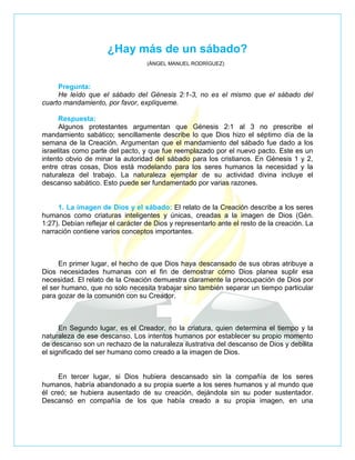 ¿Hay más de un sábado?
                                   (ÁNGEL MANUEL RODRÍGUEZ)



     Pregunta:
     He leído que el sábado del Génesis 2:1-3, no es el mismo que el sábado del
cuarto mandamiento, por favor, explíqueme.

      Respuesta:
      Algunos protestantes argumentan que Génesis 2:1 al 3 no prescribe el
mandamiento sabático; sencillamente describe lo que Dios hizo el séptimo día de la
semana de la Creación. Argumentan que el mandamiento del sábado fue dado a los
israelitas como parte del pacto, y que fue reemplazado por el nuevo pacto. Este es un
intento obvio de minar la autoridad del sábado para los cristianos. En Génesis 1 y 2,
entre otras cosas, Dios está modelando para los seres humanos la necesidad y la
naturaleza del trabajo. La naturaleza ejemplar de su actividad divina incluye el
descanso sabático. Esto puede ser fundamentado por varias razones.


     1. La imagen de Dios y el sábado: El relato de la Creación describe a los seres
humanos como criaturas inteligentes y únicas, creadas a la imagen de Dios (Gén.
1:27). Debían reflejar el carácter de Dios y representarlo ante el resto de la creación. La
narración contiene varios conceptos importantes.



      En primer lugar, el hecho de que Dios haya descansado de sus obras atribuye a
Dios necesidades humanas con el fin de demostrar cómo Dios planea suplir esa
necesidad. El relato de la Creación demuestra claramente la preocupación de Dios por
el ser humano, que no solo necesita trabajar sino también separar un tiempo particular
para gozar de la comunión con su Creador.



      En Segundo lugar, es el Creador, no la criatura, quien determina el tiempo y la
naturaleza de ese descanso. Los intentos humanos por establecer su propio momento
de descanso son un rechazo de la naturaleza ilustrativa del descanso de Dios y debilita
el significado del ser humano como creado a la imagen de Dios.


     En tercer lugar, si Dios hubiera descansado sin la compañía de los seres
humanos, habría abandonado a su propia suerte a los seres humanos y al mundo que
él creó; se hubiera ausentado de su creación, dejándola sin su poder sustentador.
Descansó en compañía de los que había creado a su propia imagen, en una
 