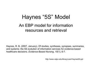 Haynes “5S” Model
            An EBP model for information
               resources and retrieval


Haynes, R. B. (2007, January). Of studies, syntheses, synopses, summaries,
and systems: the 5S evolution of information services for evidence-based
healthcare decisions. Evidence-Based Nursing, 10(1), 6-7.


                                     http://www.valpo.edu/library/user/Haynes5S.ppt
 