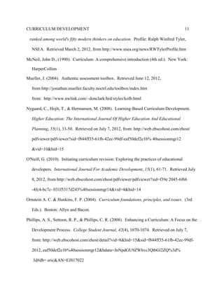 CURRICULUM DEVELOPMENT 11
ranked among world's fifty modern thinkers on education. Profile: Ralph Winfred Tyler,
NSEA. Retrieved March 2, 2012, from http://www.nsea.org/news/RWTylerProfile.htm
McNeil, John D., (1990). Curriculum: A comprehensive introduction (4th ed.). New York:
HarperCollins
Mueller, J. (2004). Authentic assessment toolbox. Retrieved June 12, 2012,
from http://jonathan.mueller.faculty.noctrl.edu/toolbox/index.htm
from: http://www.nwlink.com/~donclark/hrd/styles/kolb.html
Nygaard, C., Hojlt, T., & Hermansen, M. (2008). Learning-Based Curriculum Development.
Higher Education: The International Journal Of Higher Education And Educational
Planning, 55(1), 33-50. Retrieved on July 7, 2012, from: http://web.ebscohost.com/ehost/
pdfviewer/pdfviewer?sid=f844ff35-61fb-42ec-99df-eaf50def2e1b% 40sessionmgr12
&vid=10&hid=15
O'Neill, G. (2010). Initiating curriculum revision: Exploring the practices of educational
developers. International Journal For Academic Development, 15(1), 61-71. Retrieved July
8, 2012, from http://web.ebscohost.com/ehost/pdfviewer/pdfviewer?sid=f39e 2045-6f66
-4fc4-bc7c- 031f5317d243%40sessionmgr14&vid=4&hid=14
Ornstein A. C. & Hunkins, F. P. (2004). Curriculum foundations, principles, and issues. (3rd
Eds.). Boston: Allyn and Bacon.
Phillips, A. S., Settoon, R. P., & Phillips, C. R. (2008). Enhancing a Curriculum: A Focus on the
Development Process. College Student Journal, 42(4), 1070-1074. Retrieved on July 7,
from: http://web.ebscohost.com/ehost/detail?vid=8&hid=15&sid=f844ff35-61fb-42ec-99df-
2012, eaf50def2e1b%40sessionmgr12&bdata=JnNpdGU9ZWhvc3QtbGl2ZQ%3d%
3d#db= eric&AN=EJ817022
 