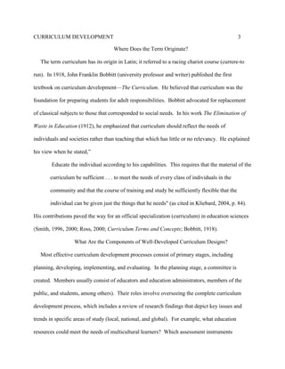 CURRICULUM DEVELOPMENT 3
Where Does the Term Originate?
The term curriculum has its origin in Latin; it referred to a racing chariot course (currere-to
run). In 1918, John Franklin Bobbitt (university professor and writer) published the first
textbook on curriculum development—The Curriculum. He believed that curriculum was the
foundation for preparing students for adult responsibilities. Bobbitt advocated for replacement
of classical subjects to those that corresponded to social needs. In his work The Elimination of
Waste in Education (1912), he emphasized that curriculum should reflect the needs of
individuals and societies rather than teaching that which has little or no relevancy. He explained
his view when he stated,”
Educate the individual according to his capabilities. This requires that the material of the
curriculum be sufficient . . . to meet the needs of every class of individuals in the
community and that the course of training and study be sufficiently flexible that the
individual can be given just the things that he needs" (as cited in Kliebard, 2004, p. 84).
His contributions paved the way for an official specialization (curriculum) in education sciences
(Smith, 1996, 2000; Ross, 2000; Curriculum Terms and Concepts; Bobbitt, 1918).
What Are the Components of Well-Developed Curriculum Designs?
Most effective curriculum development processes consist of primary stages, including
planning, developing, implementing, and evaluating. In the planning stage, a committee is
created. Members usually consist of educators and education administrators, members of the
public, and students, among others). Their roles involve overseeing the complete curriculum
development process, which includes a review of research findings that depict key issues and
trends in specific areas of study (local, national, and global). For example, what education
resources could meet the needs of multicultural learners? Which assessment instruments
 