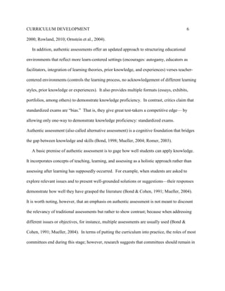 CURRICULUM DEVELOPMENT 6
2000; Rowland, 2010; Ornstein et al., 2004).
In addition, authentic assessments offer an updated approach to structuring educational
environments that reflect more learn-centered settings (encourages: autogamy, educators as
facilitators, integration of learning theories, prior knowledge, and experiences) verses teacher-
centered environments (controls the learning process, no acknowledgement of different learning
styles, prior knowledge or experiences). It also provides multiple formats (essays, exhibits,
portfolios, among others) to demonstrate knowledge proficiency. In contrast, critics claim that
standardized exams are “bias.” That is, they give great test-takers a competitive edge— by
allowing only one-way to demonstrate knowledge proficiency: standardized exams.
Authentic assessment (also called alternative assessment) is a cognitive foundation that bridges
the gap between knowledge and skills (Bond, 1998; Mueller, 2004; Romer, 2003).
A basic premise of authentic assessment is to gage how well students can apply knowledge.
It incorporates concepts of teaching, learning, and assessing as a holistic approach rather than
assessing after learning has supposedly occurred. For example, when students are asked to
explore relevant issues and to present well-grounded solutions or suggestions—their responses
demonstrate how well they have grasped the literature (Bond & Cohen, 1991; Mueller, 2004).
It is worth noting, however, that an emphasis on authentic assessment is not meant to discount
the relevancy of traditional assessments but rather to show contrast; because when addressing
different issues or objectives, for instance, multiple assessments are usually used (Bond &
Cohen, 1991; Mueller, 2004). In terms of putting the curriculum into practice, the roles of most
committees end during this stage; however, research suggests that committees should remain in
 