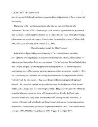 CURRICULUM DEVELOPMENT 7
place to oversee the full implementation process (updating and evaluation of the new or revised
curriculum).
The rational is that—curriculum programs take time and support to become fully
implemented. In terms of the evaluation stage, curriculum development ends and begins anew.
Data is collected and analyzed to determine and to address possible issues relating to efficiency,
effectiveness, and overall relevancy of all interlocking elements of the program (Phillips, et al.,
2008; Ross, 2000; Rowland, 2010; Ornstein et al., 2004).
Which Curriculum Models Are Most Common?
Ralph Winfred Tyler (1949) presented a theory of Curriculum Rational, a teaching
philosophy that encouraged educators to create useful curriculum. That is, curriculum that not
only addressed historical needs but also current ones. Tyler’s Curriculum Rational included four
steps (original design): (1) defining appropriate learning objectives, (2) establishing useful
learning experiences, (3) organizing learning experiences to have a maximum cumulative effect,
and (4) evaluating the curriculum and revising those aspects that did not prove to be effective.
Today, through the introduction of the product design models (subject-centered, technical-
scientific), his curriculum concept, and principles dominate the development of instructional
models, in the United States and some foreign countries. The product design model is technical
(scientific, blueprint, cognitive), linear (efficiency based), user friendly (k-12 and higher
education-standardized tests), and it is the foundation for learning outcome curriculum. A
variation of this approach is the Backward Design Model (attribute and competence principles
integration), a favorite among professional programmers (O'Neill, 2010; Curriculum Terms and
Concepts, 1999, 2000; Ornstein & Hunkins, 1998; Wiggins & McTighe, 2010).
 