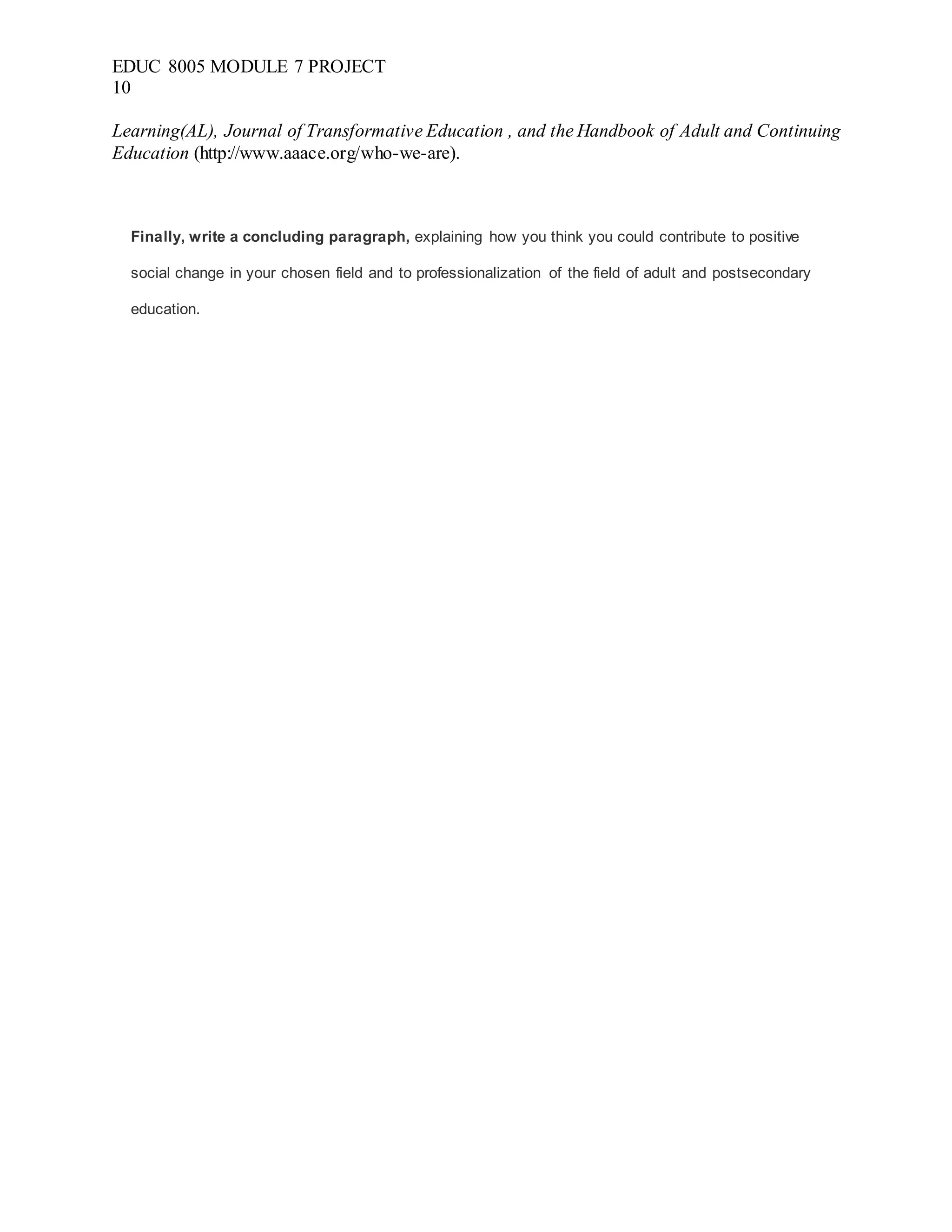 EDUC 8005 MODULE 7 PROJECT
10
Learning(AL), Journal of Transformative Education , and the Handbook of Adult and Continuing
Education (http://www.aaace.org/who-we-are).
Finally, write a concluding paragraph, explaining how you think you could contribute to positive
social change in your chosen field and to professionalization of the field of adult and postsecondary
education.
 