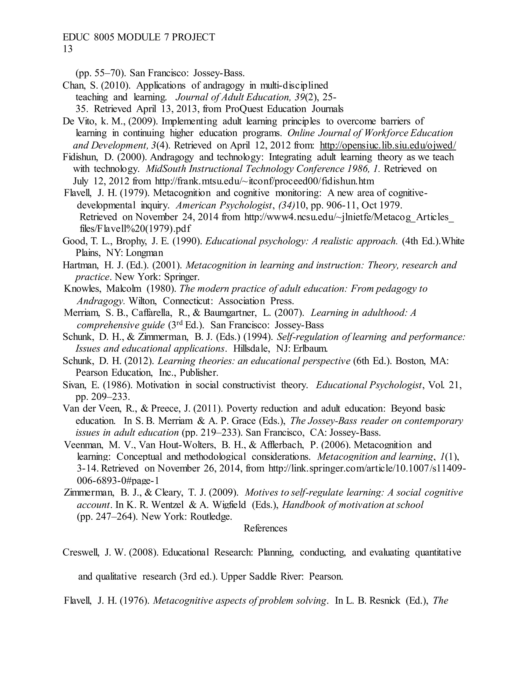 EDUC 8005 MODULE 7 PROJECT
13
(pp. 55–70). San Francisco: Jossey-Bass.
Chan, S. (2010). Applications of andragogy in multi-disciplined
teaching and learning. Journal of Adult Education, 39(2), 25-
35. Retrieved April 13, 2013, from ProQuest Education Journals
De Vito, k. M., (2009). Implementing adult learning principles to overcome barriers of
learning in continuing higher education programs. Online Journal of Workforce Education
and Development, 3(4). Retrieved on April 12, 2012 from: http://opensiuc.lib.siu.edu/ojwed/
Fidishun, D. (2000). Andragogy and technology: Integrating adult learning theory as we teach
with technology. MidSouth Instructional Technology Conference 1986, 1. Retrieved on
July 12, 2012 from http://frank.mtsu.edu/~itconf/proceed00/fidishun.htm
Flavell, J. H. (1979). Metacognition and cognitive monitoring: A new area of cognitive-
developmental inquiry. American Psychologist, (34)10, pp. 906-11, Oct 1979.
Retrieved on November 24, 2014 from http://www4.ncsu.edu/~jlnietfe/Metacog_Articles_
files/Flavell%20(1979).pdf
Good, T. L., Brophy, J. E. (1990). Educational psychology: A realistic approach. (4th Ed.).White
Plains, NY: Longman
Hartman, H. J. (Ed.). (2001). Metacognition in learning and instruction: Theory, research and
practice. New York: Springer.
Knowles, Malcolm (1980). The modern practice of adult education: From pedagogy to
Andragogy. Wilton, Connecticut: Association Press.
Merriam, S. B., Caffarella, R., & Baumgartner, L. (2007). Learning in adulthood: A
comprehensive guide (3rd Ed.). San Francisco: Jossey-Bass
Schunk, D. H., & Zimmerman, B. J. (Eds.) (1994). Self-regulation of learning and performance:
Issues and educational applications. Hillsdale, NJ: Erlbaum.
Schunk, D. H. (2012). Learning theories: an educational perspective (6th Ed.). Boston, MA:
Pearson Education, Inc., Publisher.
Sivan, E. (1986). Motivation in social constructivist theory. Educational Psychologist, Vol. 21,
pp. 209–233.
Van der Veen, R., & Preece, J. (2011). Poverty reduction and adult education: Beyond basic
education. In S. B. Merriam & A. P. Grace (Eds.), The Jossey-Bass reader on contemporary
issues in adult education (pp. 219–233). San Francisco, CA: Jossey-Bass.
Veenman, M. V., Van Hout-Wolters, B. H., & Afflerbach, P. (2006). Metacognition and
learning: Conceptual and methodological considerations. Metacognition and learning, 1(1),
3-14. Retrieved on November 26, 2014, from http://link.springer.com/article/10.1007/s11409-
006-6893-0#page-1
Zimmerman, B. J., & Cleary, T. J. (2009). Motives to self-regulate learning: A social cognitive
account. In K. R. Wentzel & A. Wigfield (Eds.), Handbook of motivation at school
(pp. 247–264). New York: Routledge.
References
Creswell, J. W. (2008). Educational Research: Planning, conducting, and evaluating quantitative
and qualitative research (3rd ed.). Upper Saddle River: Pearson.
Flavell, J. H. (1976). Metacognitive aspects of problem solving. In L. B. Resnick (Ed.), The
 