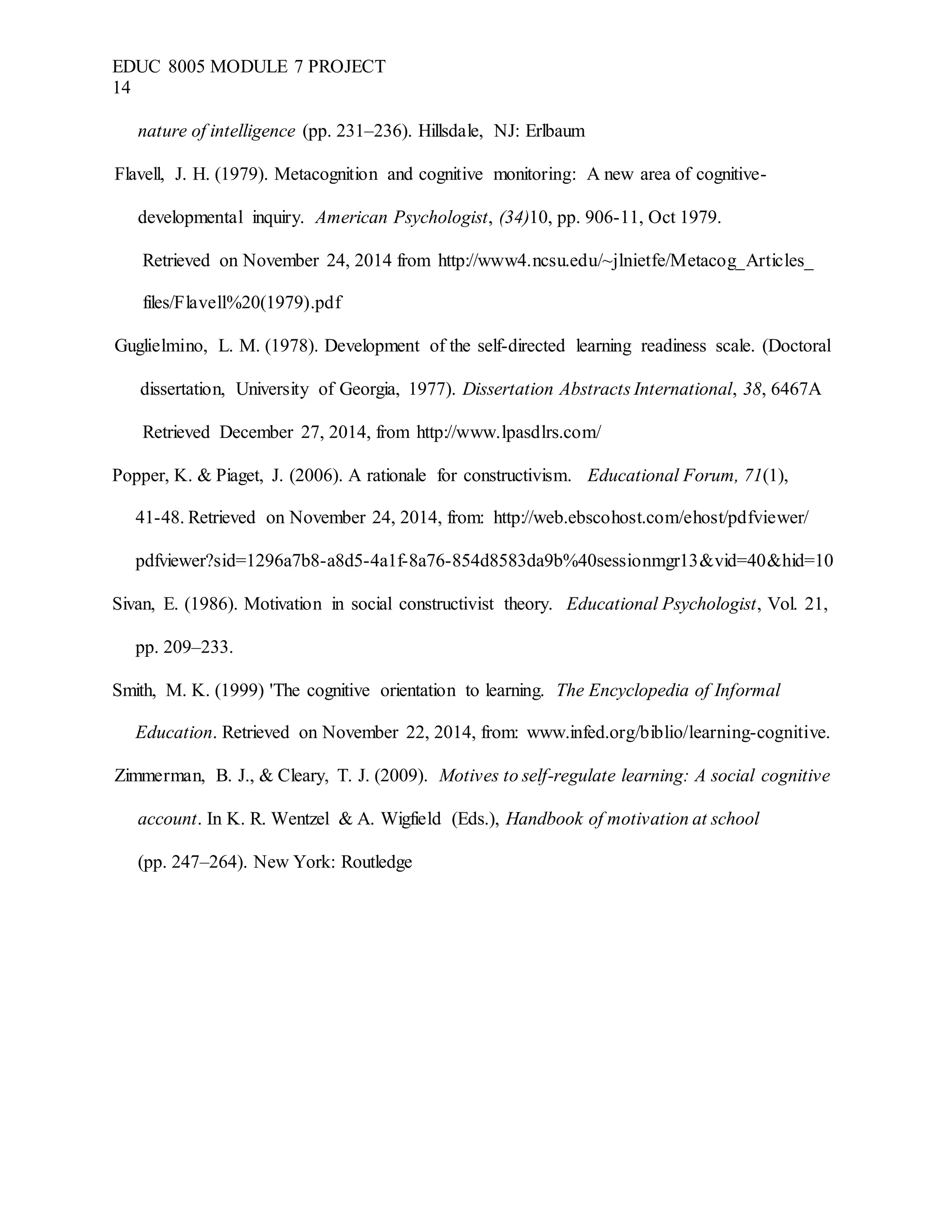 EDUC 8005 MODULE 7 PROJECT
14
nature of intelligence (pp. 231–236). Hillsdale, NJ: Erlbaum
Flavell, J. H. (1979). Metacognition and cognitive monitoring: A new area of cognitive-
developmental inquiry. American Psychologist, (34)10, pp. 906-11, Oct 1979.
Retrieved on November 24, 2014 from http://www4.ncsu.edu/~jlnietfe/Metacog_Articles_
files/Flavell%20(1979).pdf
Guglielmino, L. M. (1978). Development of the self-directed learning readiness scale. (Doctoral
dissertation, University of Georgia, 1977). Dissertation Abstracts International, 38, 6467A
Retrieved December 27, 2014, from http://www.lpasdlrs.com/
Popper, K. & Piaget, J. (2006). A rationale for constructivism. Educational Forum, 71(1),
41-48. Retrieved on November 24, 2014, from: http://web.ebscohost.com/ehost/pdfviewer/
pdfviewer?sid=1296a7b8-a8d5-4a1f-8a76-854d8583da9b%40sessionmgr13&vid=40&hid=10
Sivan, E. (1986). Motivation in social constructivist theory. Educational Psychologist, Vol. 21,
pp. 209–233.
Smith, M. K. (1999) 'The cognitive orientation to learning. The Encyclopedia of Informal
Education. Retrieved on November 22, 2014, from: www.infed.org/biblio/learning-cognitive.
Zimmerman, B. J., & Cleary, T. J. (2009). Motives to self-regulate learning: A social cognitive
account. In K. R. Wentzel & A. Wigfield (Eds.), Handbook of motivation at school
(pp. 247–264). New York: Routledge
 