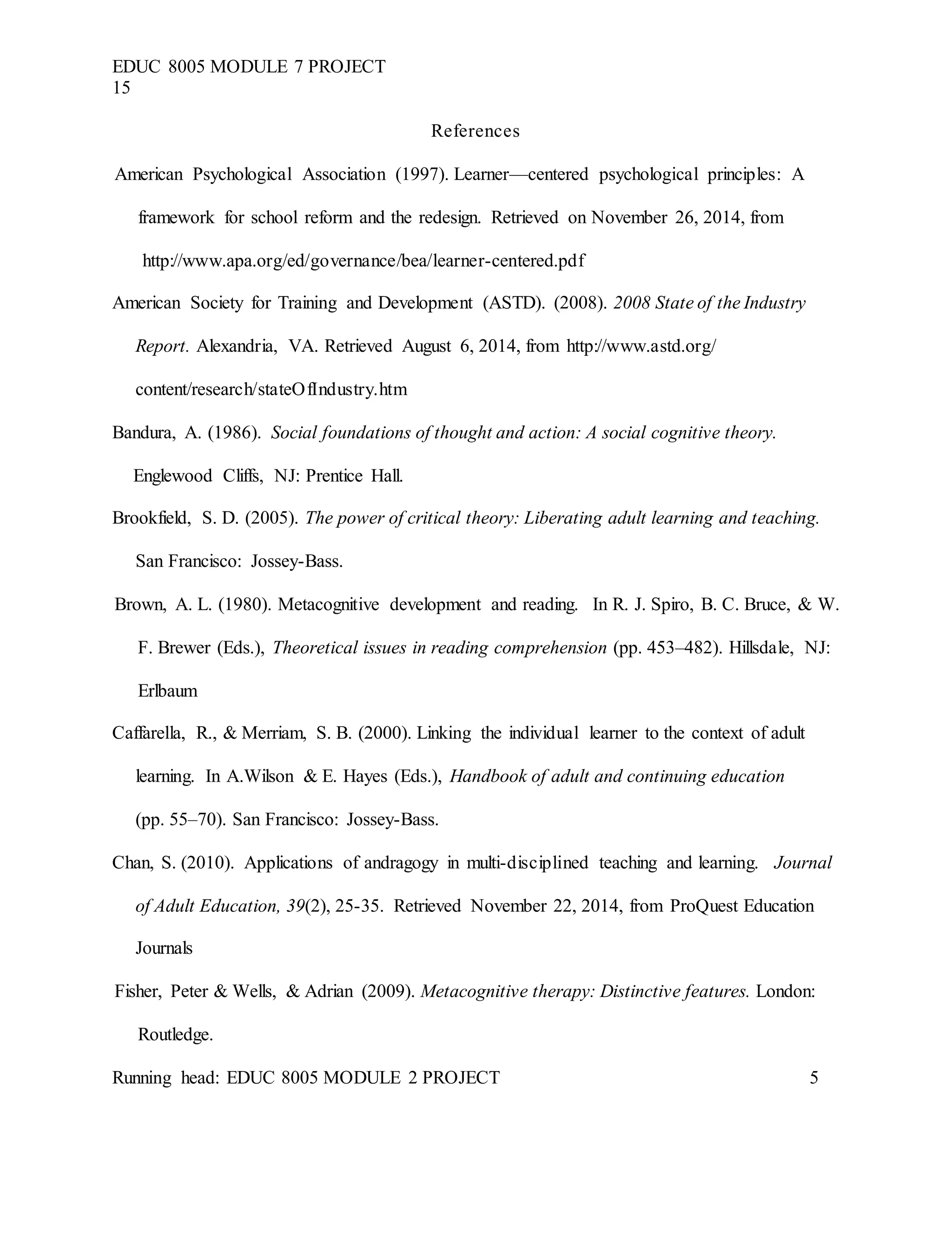 EDUC 8005 MODULE 7 PROJECT
15
References
American Psychological Association (1997). Learner—centered psychological principles: A
framework for school reform and the redesign. Retrieved on November 26, 2014, from
http://www.apa.org/ed/governance/bea/learner-centered.pdf
American Society for Training and Development (ASTD). (2008). 2008 State of the Industry
Report. Alexandria, VA. Retrieved August 6, 2014, from http://www.astd.org/
content/research/stateOfIndustry.htm
Bandura, A. (1986). Social foundations of thought and action: A social cognitive theory.
Englewood Cliffs, NJ: Prentice Hall.
Brookfield, S. D. (2005). The power of critical theory: Liberating adult learning and teaching.
San Francisco: Jossey-Bass.
Brown, A. L. (1980). Metacognitive development and reading. In R. J. Spiro, B. C. Bruce, & W.
F. Brewer (Eds.), Theoretical issues in reading comprehension (pp. 453–482). Hillsdale, NJ:
Erlbaum
Caffarella, R., & Merriam, S. B. (2000). Linking the individual learner to the context of adult
learning. In A.Wilson & E. Hayes (Eds.), Handbook of adult and continuing education
(pp. 55–70). San Francisco: Jossey-Bass.
Chan, S. (2010). Applications of andragogy in multi-disciplined teaching and learning. Journal
of Adult Education, 39(2), 25-35. Retrieved November 22, 2014, from ProQuest Education
Journals
Fisher, Peter & Wells, & Adrian (2009). Metacognitive therapy: Distinctive features. London:
Routledge.
Running head: EDUC 8005 MODULE 2 PROJECT 5
 