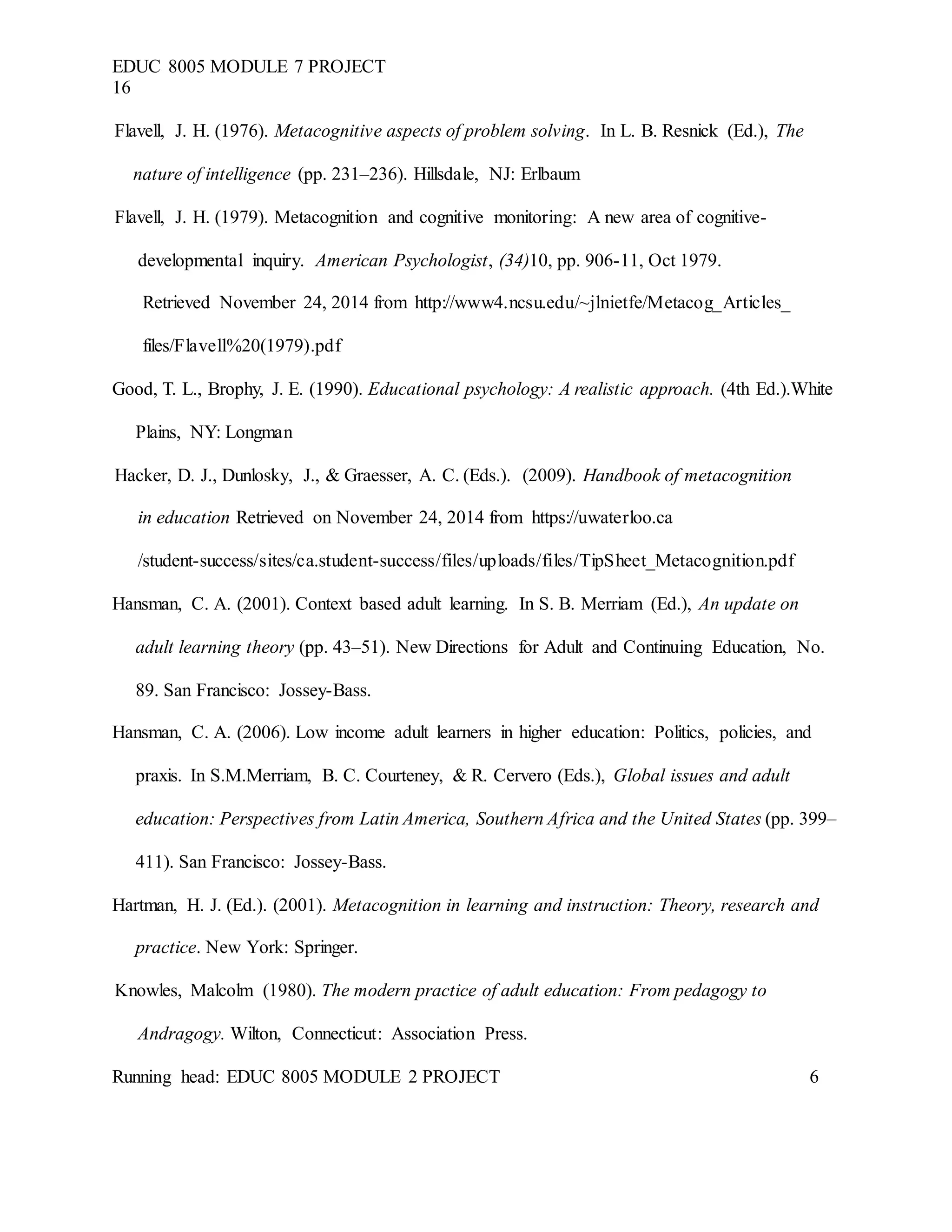 EDUC 8005 MODULE 7 PROJECT
16
Flavell, J. H. (1976). Metacognitive aspects of problem solving. In L. B. Resnick (Ed.), The
nature of intelligence (pp. 231–236). Hillsdale, NJ: Erlbaum
Flavell, J. H. (1979). Metacognition and cognitive monitoring: A new area of cognitive-
developmental inquiry. American Psychologist, (34)10, pp. 906-11, Oct 1979.
Retrieved November 24, 2014 from http://www4.ncsu.edu/~jlnietfe/Metacog_Articles_
files/Flavell%20(1979).pdf
Good, T. L., Brophy, J. E. (1990). Educational psychology: A realistic approach. (4th Ed.).White
Plains, NY: Longman
Hacker, D. J., Dunlosky, J., & Graesser, A. C. (Eds.). (2009). Handbook of metacognition
in education Retrieved on November 24, 2014 from https://uwaterloo.ca
/student-success/sites/ca.student-success/files/uploads/files/TipSheet_Metacognition.pdf
Hansman, C. A. (2001). Context based adult learning. In S. B. Merriam (Ed.), An update on
adult learning theory (pp. 43–51). New Directions for Adult and Continuing Education, No.
89. San Francisco: Jossey-Bass.
Hansman, C. A. (2006). Low income adult learners in higher education: Politics, policies, and
praxis. In S.M.Merriam, B. C. Courteney, & R. Cervero (Eds.), Global issues and adult
education: Perspectives from Latin America, Southern Africa and the United States (pp. 399–
411). San Francisco: Jossey-Bass.
Hartman, H. J. (Ed.). (2001). Metacognition in learning and instruction: Theory, research and
practice. New York: Springer.
Knowles, Malcolm (1980). The modern practice of adult education: From pedagogy to
Andragogy. Wilton, Connecticut: Association Press.
Running head: EDUC 8005 MODULE 2 PROJECT 6
 