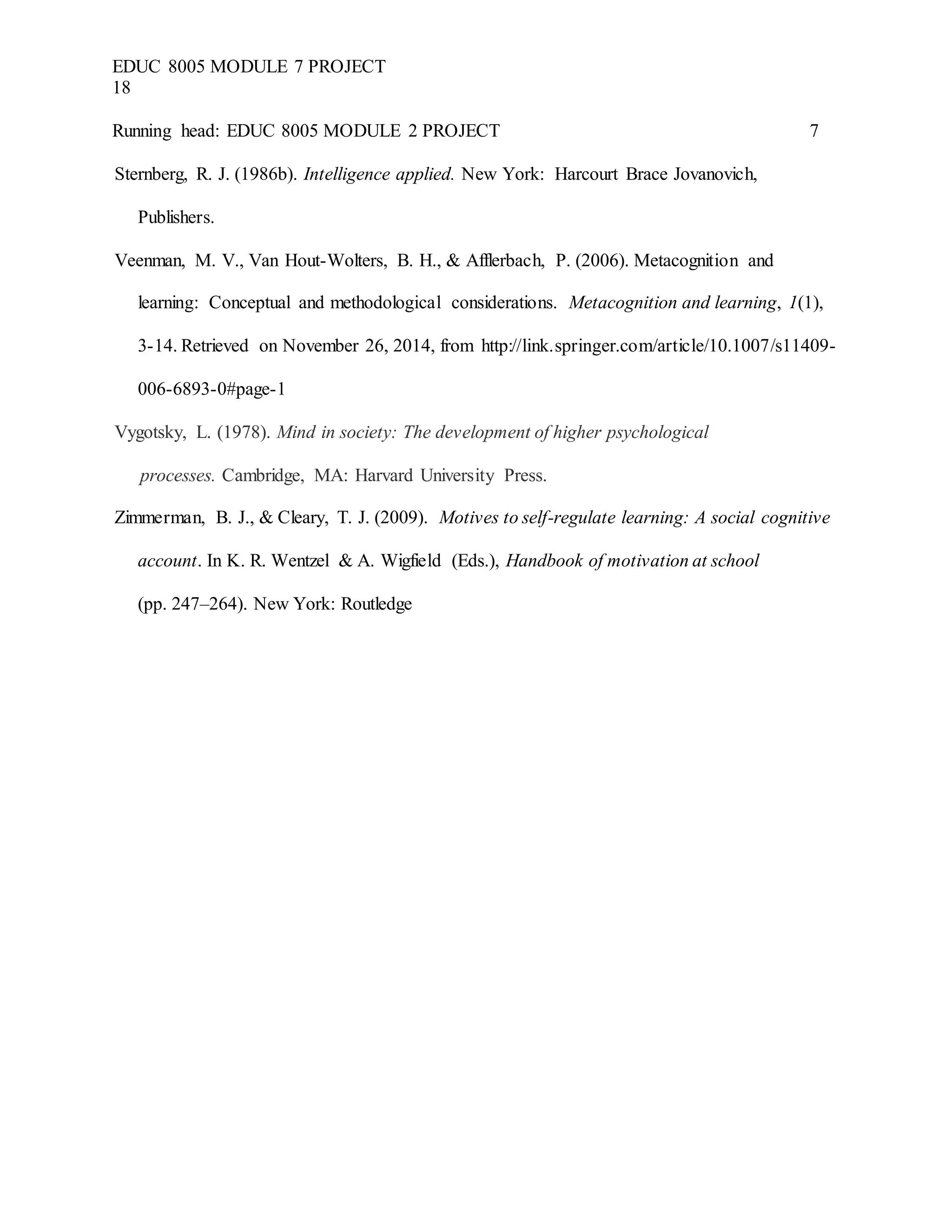 EDUC 8005 MODULE 7 PROJECT
18
Running head: EDUC 8005 MODULE 2 PROJECT 7
Sternberg, R. J. (1986b). Intelligence applied. New York: Harcourt Brace Jovanovich,
Publishers.
Veenman, M. V., Van Hout-Wolters, B. H., & Afflerbach, P. (2006). Metacognition and
learning: Conceptual and methodological considerations. Metacognition and learning, 1(1),
3-14. Retrieved on November 26, 2014, from http://link.springer.com/article/10.1007/s11409-
006-6893-0#page-1
Vygotsky, L. (1978). Mind in society: The development of higher psychological
processes. Cambridge, MA: Harvard University Press.
Zimmerman, B. J., & Cleary, T. J. (2009). Motives to self-regulate learning: A social cognitive
account. In K. R. Wentzel & A. Wigfield (Eds.), Handbook of motivation at school
(pp. 247–264). New York: Routledge
 