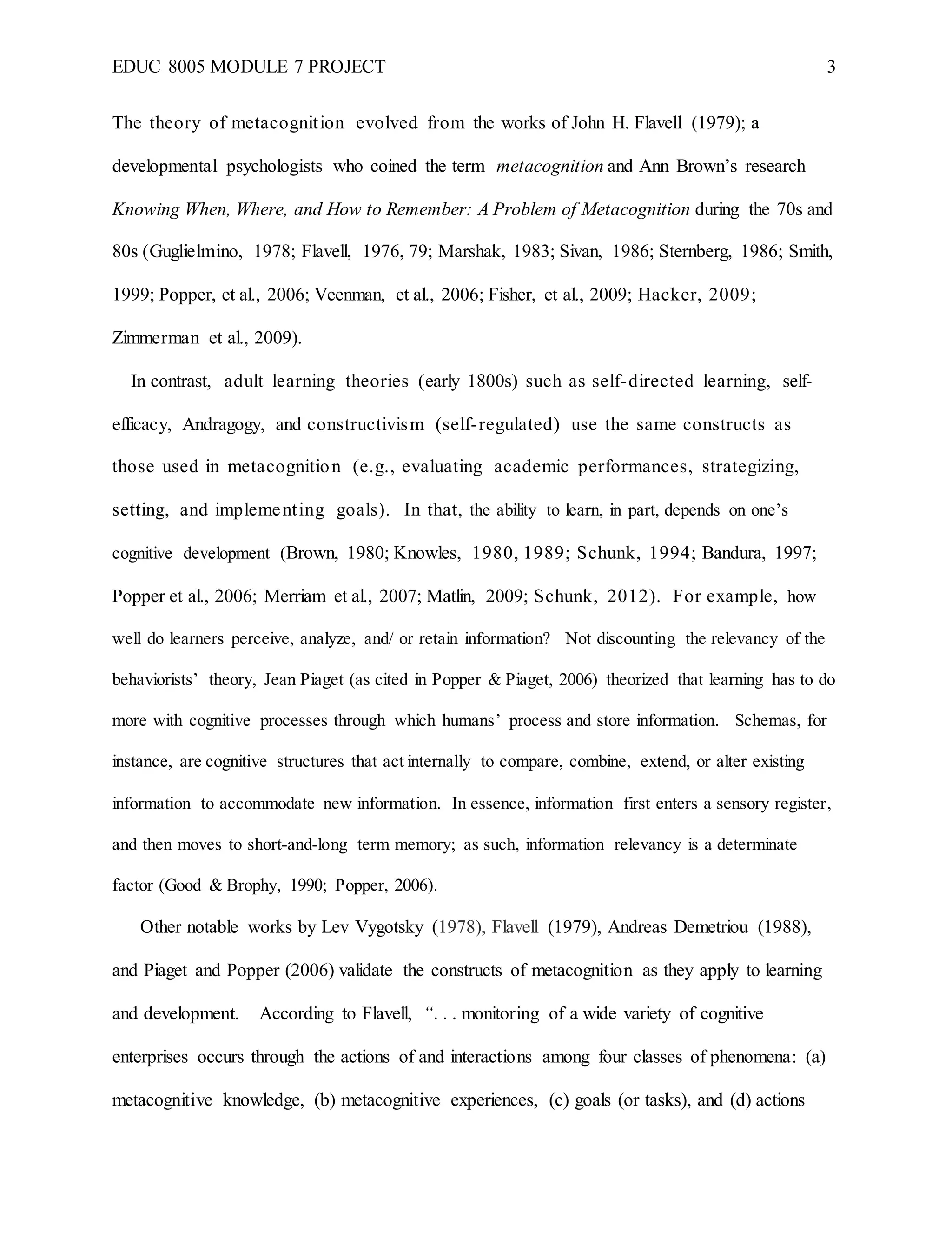 EDUC 8005 MODULE 7 PROJECT 3
The theory of metacognition evolved from the works of John H. Flavell (1979); a
developmental psychologists who coined the term metacognition and Ann Brown’s research
Knowing When, Where, and How to Remember: A Problem of Metacognition during the 70s and
80s (Guglielmino, 1978; Flavell, 1976, 79; Marshak, 1983; Sivan, 1986; Sternberg, 1986; Smith,
1999; Popper, et al., 2006; Veenman, et al., 2006; Fisher, et al., 2009; Hacker, 2009;
Zimmerman et al., 2009).
In contrast, adult learning theories (early 1800s) such as self-directed learning, self-
efficacy, Andragogy, and constructivism (self-regulated) use the same constructs as
those used in metacognition (e.g., evaluating academic performances, strategizing,
setting, and implementing goals). In that, the ability to learn, in part, depends on one’s
cognitive development (Brown, 1980; Knowles, 1980, 1989; Schunk, 1994; Bandura, 1997;
Popper et al., 2006; Merriam et al., 2007; Matlin, 2009; Schunk, 2012). For example, how
well do learners perceive, analyze, and/ or retain information? Not discounting the relevancy of the
behaviorists’ theory, Jean Piaget (as cited in Popper & Piaget, 2006) theorized that learning has to do
more with cognitive processes through which humans’ process and store information. Schemas, for
instance, are cognitive structures that act internally to compare, combine, extend, or alter existing
information to accommodate new information. In essence, information first enters a sensory register,
and then moves to short-and-long term memory; as such, information relevancy is a determinate
factor (Good & Brophy, 1990; Popper, 2006).
Other notable works by Lev Vygotsky (1978), Flavell (1979), Andreas Demetriou (1988),
and Piaget and Popper (2006) validate the constructs of metacognition as they apply to learning
and development. According to Flavell, “. . . monitoring of a wide variety of cognitive
enterprises occurs through the actions of and interactions among four classes of phenomena: (a)
metacognitive knowledge, (b) metacognitive experiences, (c) goals (or tasks), and (d) actions
 