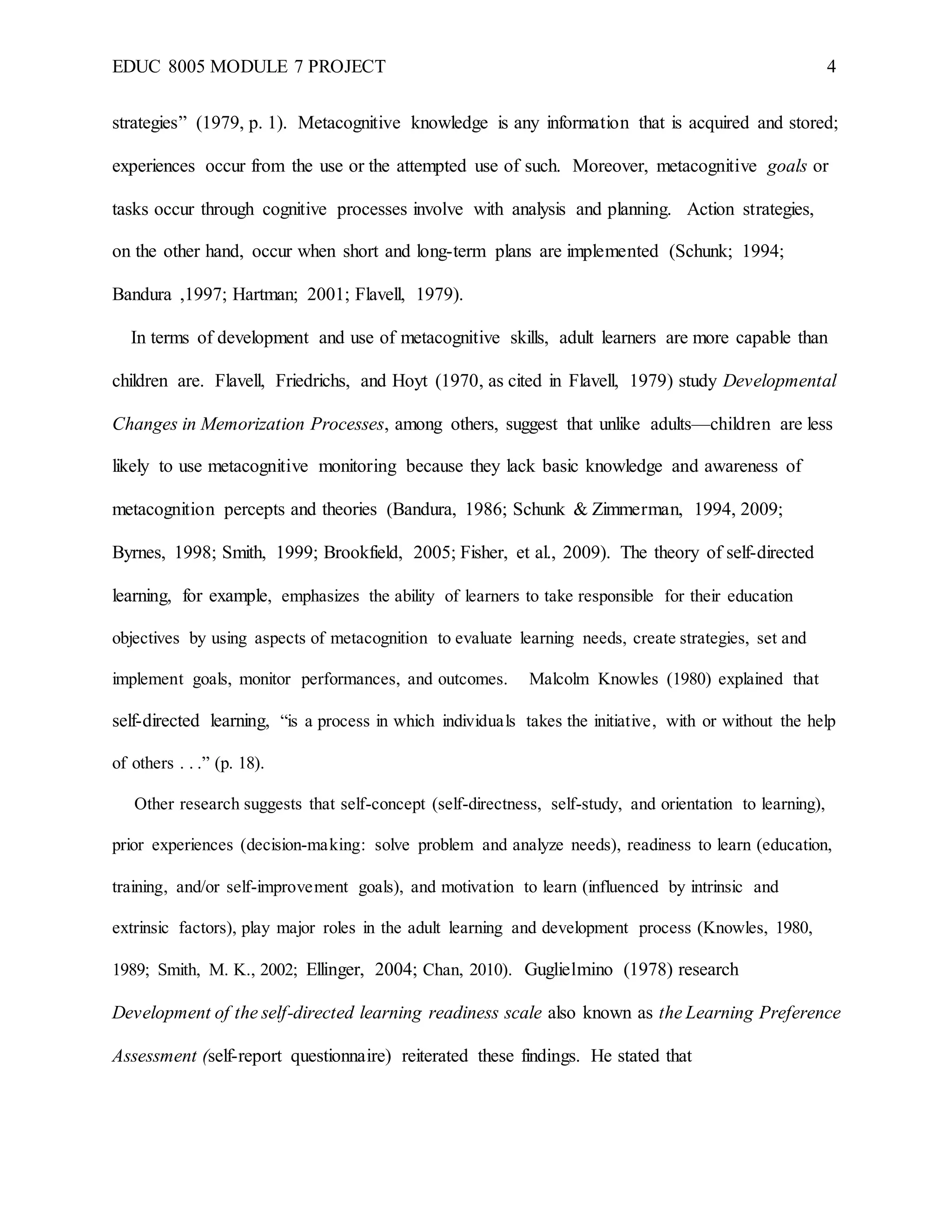 EDUC 8005 MODULE 7 PROJECT 4
strategies” (1979, p. 1). Metacognitive knowledge is any information that is acquired and stored;
experiences occur from the use or the attempted use of such. Moreover, metacognitive goals or
tasks occur through cognitive processes involve with analysis and planning. Action strategies,
on the other hand, occur when short and long-term plans are implemented (Schunk; 1994;
Bandura ,1997; Hartman; 2001; Flavell, 1979).
In terms of development and use of metacognitive skills, adult learners are more capable than
children are. Flavell, Friedrichs, and Hoyt (1970, as cited in Flavell, 1979) study Developmental
Changes in Memorization Processes, among others, suggest that unlike adults—children are less
likely to use metacognitive monitoring because they lack basic knowledge and awareness of
metacognition percepts and theories (Bandura, 1986; Schunk & Zimmerman, 1994, 2009;
Byrnes, 1998; Smith, 1999; Brookfield, 2005; Fisher, et al., 2009). The theory of self-directed
learning, for example, emphasizes the ability of learners to take responsible for their education
objectives by using aspects of metacognition to evaluate learning needs, create strategies, set and
implement goals, monitor performances, and outcomes. Malcolm Knowles (1980) explained that
self-directed learning, “is a process in which individuals takes the initiative, with or without the help
of others . . .” (p. 18).
Other research suggests that self-concept (self-directness, self-study, and orientation to learning),
prior experiences (decision-making: solve problem and analyze needs), readiness to learn (education,
training, and/or self-improvement goals), and motivation to learn (influenced by intrinsic and
extrinsic factors), play major roles in the adult learning and development process (Knowles, 1980,
1989; Smith, M. K., 2002; Ellinger, 2004; Chan, 2010). Guglielmino (1978) research
Development of the self-directed learning readiness scale also known as the Learning Preference
Assessment (self-report questionnaire) reiterated these findings. He stated that
 