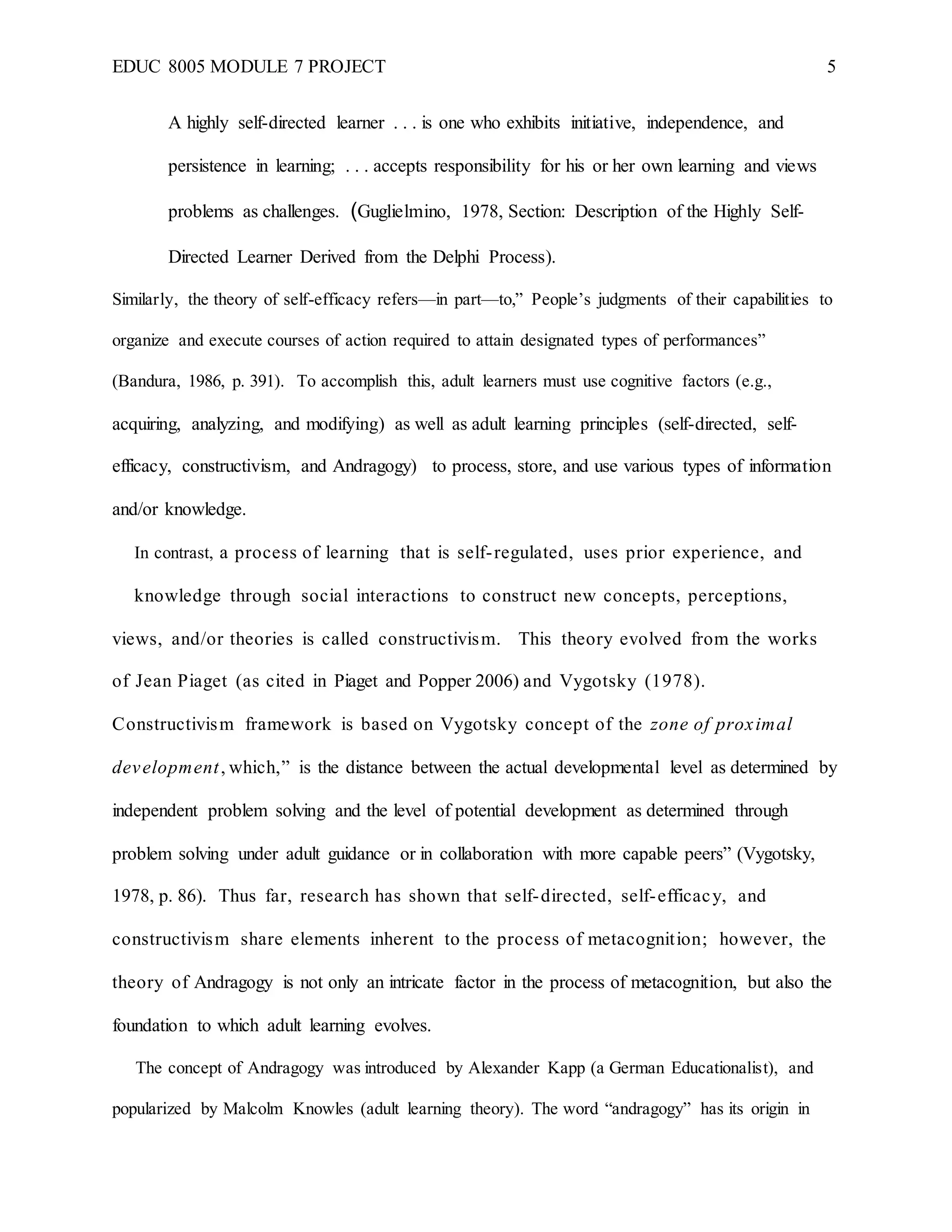 EDUC 8005 MODULE 7 PROJECT 5
A highly self-directed learner . . . is one who exhibits initiative, independence, and
persistence in learning; . . . accepts responsibility for his or her own learning and views
problems as challenges. (Guglielmino, 1978, Section: Description of the Highly Self-
Directed Learner Derived from the Delphi Process).
Similarly, the theory of self-efficacy refers—in part—to,” People’s judgments of their capabilities to
organize and execute courses of action required to attain designated types of performances”
(Bandura, 1986, p. 391). To accomplish this, adult learners must use cognitive factors (e.g.,
acquiring, analyzing, and modifying) as well as adult learning principles (self-directed, self-
efficacy, constructivism, and Andragogy) to process, store, and use various types of information
and/or knowledge.
In contrast, a process of learning that is self-regulated, uses prior experience, and
knowledge through social interactions to construct new concepts, perceptions,
views, and/or theories is called constructivism. This theory evolved from the works
of Jean Piaget (as cited in Piaget and Popper 2006) and Vygotsky (1978).
Constructivism framework is based on Vygotsky concept of the zone of proximal
development, which,” is the distance between the actual developmental level as determined by
independent problem solving and the level of potential development as determined through
problem solving under adult guidance or in collaboration with more capable peers” (Vygotsky,
1978, p. 86). Thus far, research has shown that self-directed, self-efficacy, and
constructivism share elements inherent to the process of metacognition; however, the
theory of Andragogy is not only an intricate factor in the process of metacognition, but also the
foundation to which adult learning evolves.
The concept of Andragogy was introduced by Alexander Kapp (a German Educationalist), and
popularized by Malcolm Knowles (adult learning theory). The word “andragogy” has its origin in
 