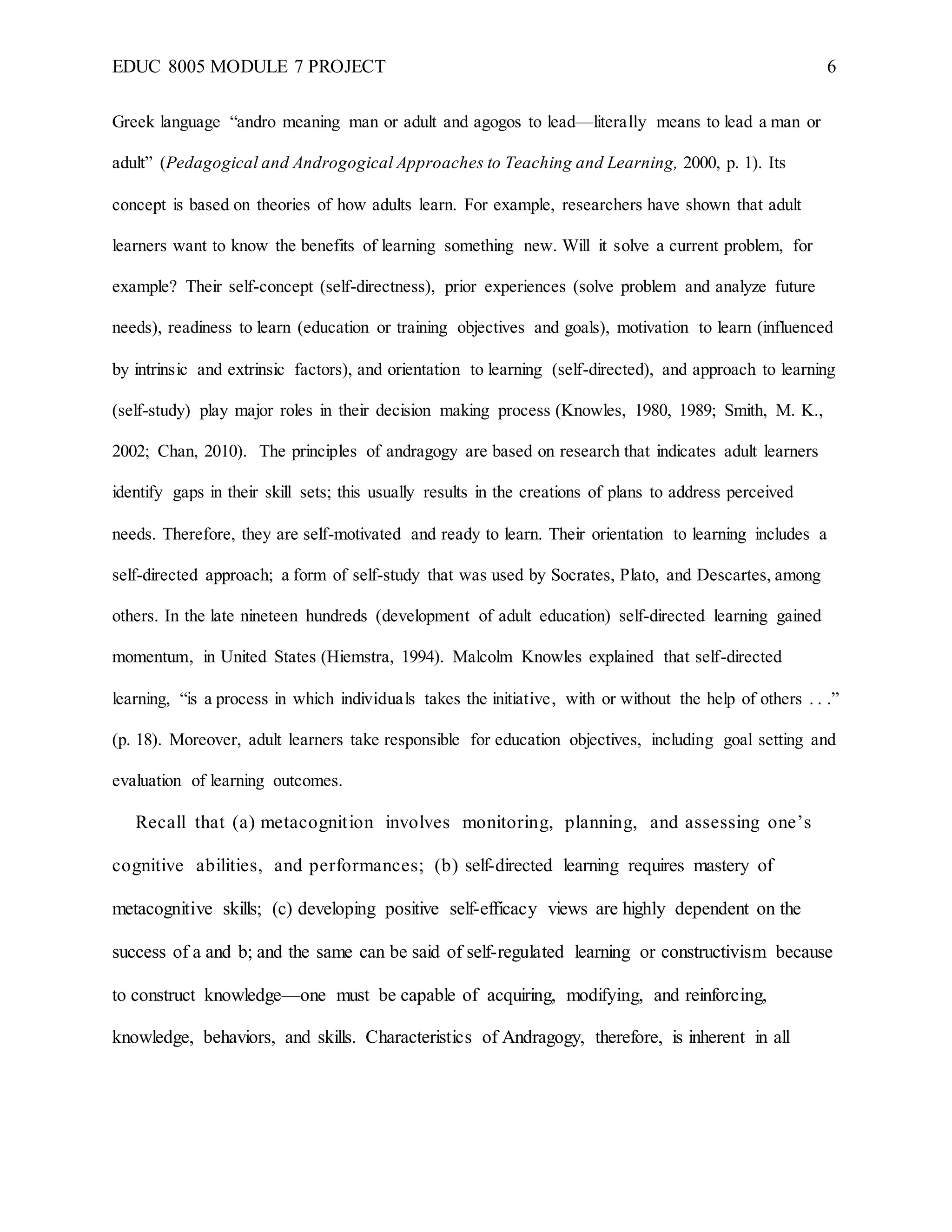 EDUC 8005 MODULE 7 PROJECT 6
Greek language “andro meaning man or adult and agogos to lead—literally means to lead a man or
adult” (Pedagogical and Androgogical Approaches to Teaching and Learning, 2000, p. 1). Its
concept is based on theories of how adults learn. For example, researchers have shown that adult
learners want to know the benefits of learning something new. Will it solve a current problem, for
example? Their self-concept (self-directness), prior experiences (solve problem and analyze future
needs), readiness to learn (education or training objectives and goals), motivation to learn (influenced
by intrinsic and extrinsic factors), and orientation to learning (self-directed), and approach to learning
(self-study) play major roles in their decision making process (Knowles, 1980, 1989; Smith, M. K.,
2002; Chan, 2010). The principles of andragogy are based on research that indicates adult learners
identify gaps in their skill sets; this usually results in the creations of plans to address perceived
needs. Therefore, they are self-motivated and ready to learn. Their orientation to learning includes a
self-directed approach; a form of self-study that was used by Socrates, Plato, and Descartes, among
others. In the late nineteen hundreds (development of adult education) self-directed learning gained
momentum, in United States (Hiemstra, 1994). Malcolm Knowles explained that self-directed
learning, “is a process in which individuals takes the initiative, with or without the help of others . . .”
(p. 18). Moreover, adult learners take responsible for education objectives, including goal setting and
evaluation of learning outcomes.
Recall that (a) metacognition involves monitoring, planning, and assessing one’s
cognitive abilities, and performances; (b) self-directed learning requires mastery of
metacognitive skills; (c) developing positive self-efficacy views are highly dependent on the
success of a and b; and the same can be said of self-regulated learning or constructivism because
to construct knowledge—one must be capable of acquiring, modifying, and reinforcing,
knowledge, behaviors, and skills. Characteristics of Andragogy, therefore, is inherent in all
 