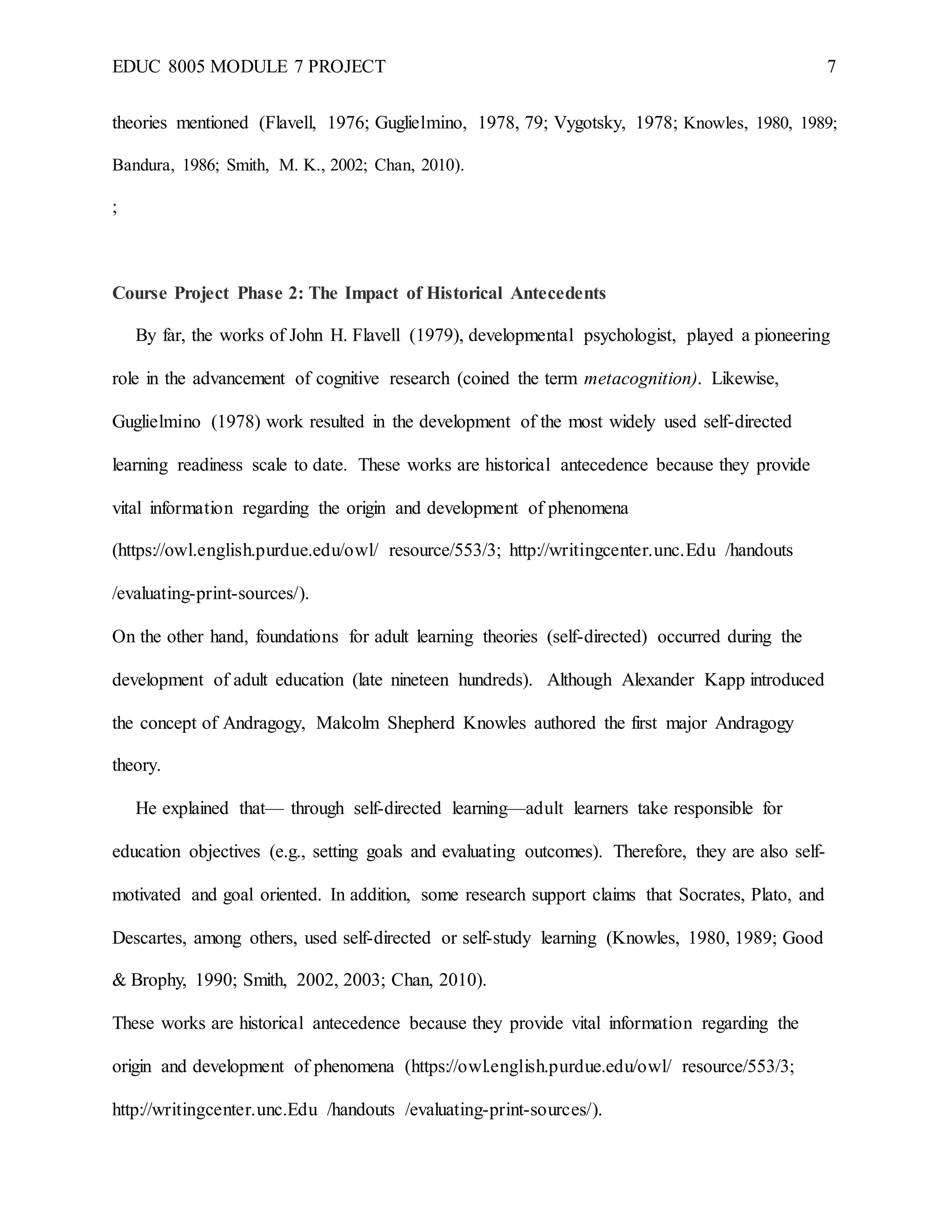 EDUC 8005 MODULE 7 PROJECT 7
theories mentioned (Flavell, 1976; Guglielmino, 1978, 79; Vygotsky, 1978; Knowles, 1980, 1989;
Bandura, 1986; Smith, M. K., 2002; Chan, 2010).
;
Course Project Phase 2: The Impact of Historical Antecedents
By far, the works of John H. Flavell (1979), developmental psychologist, played a pioneering
role in the advancement of cognitive research (coined the term metacognition). Likewise,
Guglielmino (1978) work resulted in the development of the most widely used self-directed
learning readiness scale to date. These works are historical antecedence because they provide
vital information regarding the origin and development of phenomena
(https://owl.english.purdue.edu/owl/ resource/553/3; http://writingcenter.unc.Edu /handouts
/evaluating-print-sources/).
On the other hand, foundations for adult learning theories (self-directed) occurred during the
development of adult education (late nineteen hundreds). Although Alexander Kapp introduced
the concept of Andragogy, Malcolm Shepherd Knowles authored the first major Andragogy
theory.
He explained that— through self-directed learning—adult learners take responsible for
education objectives (e.g., setting goals and evaluating outcomes). Therefore, they are also self-
motivated and goal oriented. In addition, some research support claims that Socrates, Plato, and
Descartes, among others, used self-directed or self-study learning (Knowles, 1980, 1989; Good
& Brophy, 1990; Smith, 2002, 2003; Chan, 2010).
These works are historical antecedence because they provide vital information regarding the
origin and development of phenomena (https://owl.english.purdue.edu/owl/ resource/553/3;
http://writingcenter.unc.Edu /handouts /evaluating-print-sources/).
 