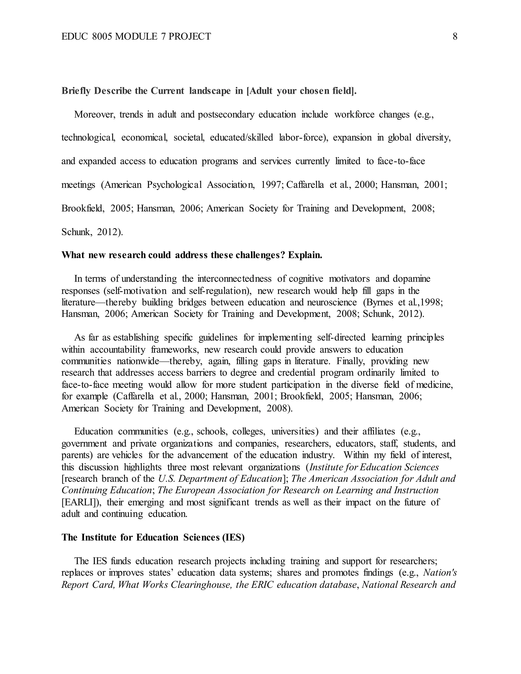 EDUC 8005 MODULE 7 PROJECT 8
Briefly Describe the Current landscape in [Adult your chosen field].
Moreover, trends in adult and postsecondary education include workforce changes (e.g.,
technological, economical, societal, educated/skilled labor-force), expansion in global diversity,
and expanded access to education programs and services currently limited to face-to-face
meetings (American Psychological Association, 1997; Caffarella et al., 2000; Hansman, 2001;
Brookfield, 2005; Hansman, 2006; American Society for Training and Development, 2008;
Schunk, 2012).
What new research could address these challenges? Explain.
In terms of understanding the interconnectedness of cognitive motivators and dopamine
responses (self-motivation and self-regulation), new research would help fill gaps in the
literature—thereby building bridges between education and neuroscience (Byrnes et al.,1998;
Hansman, 2006; American Society for Training and Development, 2008; Schunk, 2012).
As far as establishing specific guidelines for implementing self-directed learning principles
within accountability frameworks, new research could provide answers to education
communities nationwide—thereby, again, filling gaps in literature. Finally, providing new
research that addresses access barriers to degree and credential program ordinarily limited to
face-to-face meeting would allow for more student participation in the diverse field of medicine,
for example (Caffarella et al., 2000; Hansman, 2001; Brookfield, 2005; Hansman, 2006;
American Society for Training and Development, 2008).
Education communities (e.g., schools, colleges, universities) and their affiliates (e.g.,
government and private organizations and companies, researchers, educators, staff, students, and
parents) are vehicles for the advancement of the education industry. Within my field of interest,
this discussion highlights three most relevant organizations (Institute for Education Sciences
[research branch of the U.S. Department of Education]; The American Association for Adult and
Continuing Education; The European Association for Research on Learning and Instruction
[EARLI]), their emerging and most significant trends as well as their impact on the future of
adult and continuing education.
The Institute for Education Sciences (IES)
The IES funds education research projects including training and support for researchers;
replaces or improves states’ education data systems; shares and promotes findings (e.g., Nation's
Report Card, What Works Clearinghouse, the ERIC education database, National Research and
 