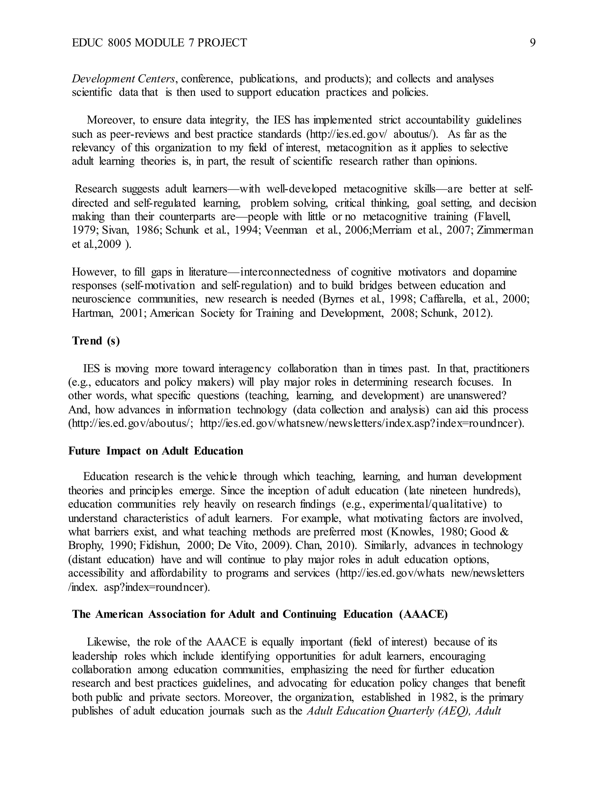 EDUC 8005 MODULE 7 PROJECT 9
Development Centers, conference, publications, and products); and collects and analyses
scientific data that is then used to support education practices and policies.
Moreover, to ensure data integrity, the IES has implemented strict accountability guidelines
such as peer-reviews and best practice standards (http://ies.ed.gov/ aboutus/). As far as the
relevancy of this organization to my field of interest, metacognition as it applies to selective
adult learning theories is, in part, the result of scientific research rather than opinions.
Research suggests adult learners—with well-developed metacognitive skills—are better at self-
directed and self-regulated learning, problem solving, critical thinking, goal setting, and decision
making than their counterparts are—people with little or no metacognitive training (Flavell,
1979; Sivan, 1986; Schunk et al., 1994; Veenman et al., 2006;Merriam et al., 2007; Zimmerman
et al.,2009 ).
However, to fill gaps in literature—interconnectedness of cognitive motivators and dopamine
responses (self-motivation and self-regulation) and to build bridges between education and
neuroscience communities, new research is needed (Byrnes et al., 1998; Caffarella, et al., 2000;
Hartman, 2001; American Society for Training and Development, 2008; Schunk, 2012).
Trend (s)
IES is moving more toward interagency collaboration than in times past. In that, practitioners
(e.g., educators and policy makers) will play major roles in determining research focuses. In
other words, what specific questions (teaching, learning, and development) are unanswered?
And, how advances in information technology (data collection and analysis) can aid this process
(http://ies.ed.gov/aboutus/; http://ies.ed.gov/whatsnew/newsletters/index.asp?index=roundncer).
Future Impact on Adult Education
Education research is the vehicle through which teaching, learning, and human development
theories and principles emerge. Since the inception of adult education (late nineteen hundreds),
education communities rely heavily on research findings (e.g., experimental/qualitative) to
understand characteristics of adult learners. For example, what motivating factors are involved,
what barriers exist, and what teaching methods are preferred most (Knowles, 1980; Good &
Brophy, 1990; Fidishun, 2000; De Vito, 2009). Chan, 2010). Similarly, advances in technology
(distant education) have and will continue to play major roles in adult education options,
accessibility and affordability to programs and services (http://ies.ed.gov/whats new/newsletters
/index. asp?index=roundncer).
The American Association for Adult and Continuing Education (AAACE)
Likewise, the role of the AAACE is equally important (field of interest) because of its
leadership roles which include identifying opportunities for adult learners, encouraging
collaboration among education communities, emphasizing the need for further education
research and best practices guidelines, and advocating for education policy changes that benefit
both public and private sectors. Moreover, the organization, established in 1982, is the primary
publishes of adult education journals such as the Adult Education Quarterly (AEQ), Adult
 