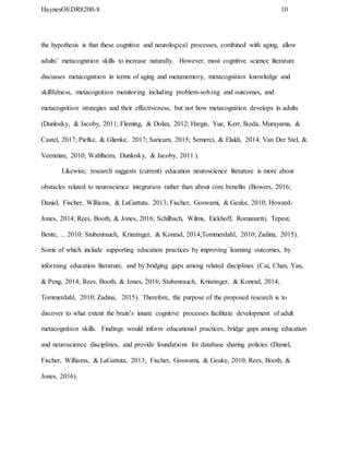 HaynesOEDR8200-8 10
the hypothesis is that these cognitive and neurological processes, combined with aging, allow
adults’ metacognition skills to increase naturally. However, most cognitive science literature
discusses metacognition in terms of aging and metamemory, metacognition knowledge and
skillfulness, metacognition monitoring including problem-solving and outcomes, and
metacognition strategies and their effectiveness, but not how metacognition develops in adults
(Dunlosky, & Jacoby, 2011; Fleming, & Dolan, 2012; Hargis, Yue, Kerr, Ikeda, Murayama, &
Castel, 2017; Piefke, & Glienke, 2017; Saricam, 2015; Semerci, & Elaldi, 2014; Van Der Stel, &
Veenman, 2010; Wahlheim, Dunlosky, & Jacoby, 2011 ).
Likewise, research suggests (current) education neuroscience literature is more about
obstacles related to neuroscience integration rather than about core benefits (Bowers, 2016;
Daniel, Fischer, Williams, & LaGattuta, 2013; Fischer, Goswami, & Geake, 2010; Howard-
Jones, 2014; Rees, Booth, & Jones, 2016; Schilbach, Wilms, Eickhoff, Romanzetti, Tepest,
Bente, ... 2010; Stubenrauch, Krinzinger, & Konrad, 2014;Tommerdahl, 2010; Zadina, 2015).
Some of which include supporting education practices by improving learning outcomes, by
informing education literature, and by bridging gaps among related disciplines (Cai, Chan, Yan,
& Peng, 2014; Rees, Booth, & Jones, 2016; Stubenrauch, Krinzinger, & Konrad, 2014;
Tommerdahl, 2010; Zadina, 2015). Therefore, the purpose of the proposed research is to
discover to what extent the brain’s innate cognitive processes facilitate development of adult
metacognition skills. Findings would inform educational practices, bridge gaps among education
and neuroscience disciplines, and provide foundations for database sharing policies (Daniel,
Fischer, Williams, & LaGattuta, 2013; Fischer, Goswami, & Geake, 2010; Rees, Booth, &
Jones, 2016).
 
