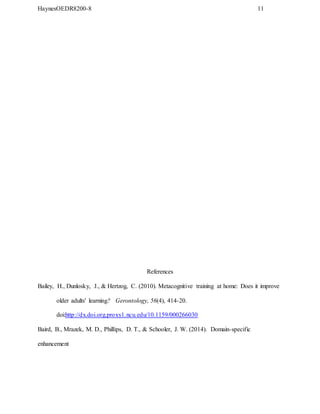 HaynesOEDR8200-8 11
References
Bailey, H., Dunlosky, J., & Hertzog, C. (2010). Metacognitive training at home: Does it improve
older adults' learning? Gerontology, 56(4), 414-20.
doi:http://dx.doi.org.proxy1.ncu.edu/10.1159/000266030
Baird, B., Mrazek, M. D., Phillips, D. T., & Schooler, J. W. (2014). Domain-specific
enhancement
 
