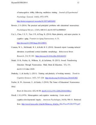 HaynesOEDR8200-8 12
of metacognitive ability following meditation training. Journal of Experimental
Psychology: General, 143(5), 1972-1979.
http://dx.doi.org.proxy1.ncu.edu/10.1037/a0036882
Bowers, J. S. (2016). The practical and principled problems with educational neuroscience.
Psychological Review, 123(5), 600-612. doi:10.1037/rev0000025
Cai, L., Chan, J. S. Y., Yan, J. H., & Peng, K. (2014). Brain plasticity and motor practice in
cognitive aging. Frontiers in Aging Neuroscience, 6, 31.
http://doi.org/10.3389/fnagi.2014.00031
Comeau, W. L., McDonald, R. J., & Kolb, B. E. (2010). Research report: Learning-induced
alterations in prefrontal cortical dendritic morphology. Behavioural Brain
Research, 214, 91-101. https://doi.org/10.1016/j.bbr.2010.04.033
Daniel, D. B., Fischer, K., Williams, K., & LaGattuta, D. (2013). Award: Transforming
Education Through Neuroscience. Mind, Brain & Education, 7(3), 151.
doi:10.1111/mbe.12020
Dunlosky, J., & Jacoby, L. (2011). Training and plasticity of working memory. Trends in
Cognitive Sciences, 14(7), 317–324. http://dx.doi.org/10.1016/j.tics.2010.05.002
Fischer, K. W., Goswami, U., & Geake, J. (2010). The Future of Educational Neuroscience.
Mind,
Brain & Education, 4(2), 68-80. doi:10.1111/j.1751-228X.2010.01086.x
Flavell, J. H. (1979). Metacognition and cognitive monitoring: A new area of
cognitive-developmental inquiry. American Psychologist, 34(10), 906-11. Retrieved
from http://www4.ncsu.edu/~jlnietfe/Metacog_Articles_files/Flavell%20(1979).pdf
 